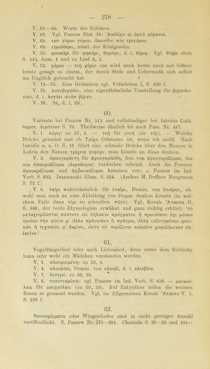 — 278 — V. 67 — 68. Worte der Scliöneii. V. 67. Vgl. Piujsow Dist 78: ’AvoiEuv oi l<prä oö(>avol. V. 68. Toö Y>Jpou Tupou, (laBsellfe wie TpiYupou. V. 69. c»iKUÜ0riKe, nilml. der KöuigSHolin. V. 70. qpouKdpi für cprjKcipi, OiiKÜpi, d. i. GrjKrj. Vgl. <l>f)ßa oben S. 143, Anm. 1 und zu Lied 8, 3. V. 72. x“Pou — Tcr) cou wird auch heute noch mit bittrer Ironie gesagt zu einem, der durch Stolz und Uebennuüi sich selbst ins Unglück gebracht hat. • V. 74—75. Zum Gedanken vgl. Volksleben I, S. 250 f. V. 75. XuYoßepTÖei, eine eigenthümliche Umstellung für ßepToXu- YÜei, d. i. XuYciei lucdv ß^pYu. V. 76. ’6e, d. i. 15e. 60. Variante bei Passow Nr. 513 und vollständiger bei latridis CuXX. örpaoT. dcpdriuv S. 79. Theilweise ähnlich ist auch Pass. Nr. 447. V. 1. KÖpr]: zu 57, 5. — Tcfi für cxcfj (eic Tfjc). — Welche Brücke gemeint und ob Tpixa Ortsname ist, weiss ich nicht. Nach latridis a. a. 0. S. 16 führt eine schmale Brücke über den Momos in Lokris den Namen xpixivo Y69dpi: man könnte an diese denken. V. 3. dqjouYKpdcTt] für dqmuYKpdcOr), Aor. von dq)ouYKpdZopai, das aus dTTUKpodilopai (dKpodojuai) verdorben scheint. Auch die Formen dcpouKpdT^opai und dcp{!)ouKdZ!opai kommen vor: s. Passow im Ind. Verb. S. 603. Jeannaraki Gloss. S. 324. (Anders M. Deffiier Neogracca S. 72 f.) .V. 6. Toipi wahrscheinlich für ^xaipt, Deniin. von ’dxalpoc, ob- wohl man auch an eine Ableitung von exepoc denken könnte (in wel- chem Falle daun xdpi zu schreiben wäre). Vgl. Kora'is 'AxoKxa II, S. 346, der beide Etymologien erwähnt und ganz richtig erklärt: 'xö pexaxeipiSovxai irdvxoxe eic 6r)Xujav irpdYpaxoc i) npocuiTrou öx> pövov öpoiou xi'iv qjüciv p’ dXXo trpöcuJTrov i) TrpaYga, dXXd cuCcuYP^vou qjuci- Kü)c i) xexviKüüc p’ dKtivo, ÖICX6 vd vopi2[6xai KoXoßöv xiup'^öpevov du’ 4k6Tvo.’ 61. Vogellängerlicd oder auch Liebeslied, denn unter dem Rebhuhn kann sehr wohl ein Mädchen verstanden werden. V. 1. irXoupicp^vri: zu 52, 4. V. 4. KXoußdKi, Demiu. von KXoußi, d. i. KXujßiov. V. 7. öevxpd: zu 56, 16. * V. 8. xcavxcapiyia: vgl. Passow im lud. Verb. S. 636. — pocKoü- Xaic für pocxouXaic (zu 59, 33). Auf Zakynthos sollen die weissen Rosen so genannt werden. Vgl. im Allgemeinen Korai's 'AxoKxa V, 1, S. 216 f. 62. Navvaplcpaxa oder Wiegenlieder sind in nicht geringer Anzald veröffentlicht. S. Passow Nr. 273—284. Chasiotis S. 29—33 und 191—