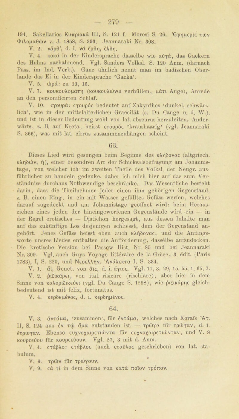 194. Sakelliirios KuirpiaKd 111, S. 121 f. Morosi S. 26. ’Gqpriinepic tOüv <l5iXo|na0tI)v V. J. 1858, S. 393. Jeannaraki Nr. 308. V. 2. viipO’, d. i. vd ^pGi^, V. 4. KOKd in der Kinderspracbe dasselbe wie aiiyd, das Gackern des Huhns uachahmend. Vgl. Sanders Volksl. S. 120 Anm. (darnach Pass, im Ind. Verb.). Ganz ähnlich nennt man im badischen Ober- lande das Ei in der Kindersprache 'Gacka’. V. 5. ihpd: zu 39, 16. V. 7. KouKOuXopdrri (koukouXuüvuu verhüllen, pdri Auge), Anrede an den personificirteu Schlaf. V. 10. cYoupd: cToupöc bedeutet auf Zakyuthos 'dunkel, schwärz- lich’, wie in der mittelalterlichen Graecität (s. Du Gange u. d. W.), und ist in dieser Bedeutung wohl von lat. obscurus herzuleiten. Ander- wärts, z. B. auf Kreta, heisst CYoupöc 'kraushaarig’ (vgl. Jeannaraki S. 366), was mit lat. cirrus zusammenzuhängen scheint. 63. Dieses Lied wird gesungen beim Beginne des KXfjöovac (altgriech. KXr|bu)v, f)), einer besondren Art der Schicksalsbefragung am Johannis- tage, von welcher ich im zweiten Theile des Volksl. der Neugr. aus- führlicher zu handeln gedenke, daher ich mich hier auf das zum Ver- ständniss durchaus Nothwendige beschränke. Das Wesentliche besteht darin, dass die Theilnehmer jeder einen ihm gehörigen Gegenstand, z. B. einen Ring, in ein mit Wasser gefülltes Gefäss werfen, welches darauf zugedeckt und am Johannistage geöffnet wird: beim Heraus- ziehen eines jeden der hineingeworfenen Gegenstände wird ein — in der Regel erotisches — Distichon hergesagt, aus dessen Inhalte man auf das zukünftige Los desjenigen schliesst, dem der Gegenstand au- gehört. Jenes Gefäss heisst eben auch KXijbovac, und die Anfaugs- wortc unsres Liedes enthalten die Aufforderung, dassölbe aufzudecken. Die kretische Version bei Passow Dist. Nr. 85 und bei Jeannaraki Nr. 309. Vgl. auch Guys Voyage littcraire de laGrece, 3. edit. (Paris 1783), 1, S. 220, und NeoeXXrjv. ’AvdXeKTa 1, S. 334. V. 1. di, Genet. von die, d. i. dyioc. Vgl. 11, 3. 29, 15. 55, 1. 65, 7. V. 2. f)i2iKdp£i, von ital. risicarc (rischiare), aber hier in dem Sinne von KuXopiZiKcOei (vgl. Du Gange S. 1298), wie f)i2iKdpr|c gleich- bedeutend ist mit felix, foriunatus. V. 4. Kepbep^voc, d. i. KepÖTnadvoc. 64. V. 3. dvxdpa, 'zusammen’, für ^vxdpa, welches nach Koräis 'At. 11, S. 124 aus TU) dpa entstanden ist. — xpiuYa für Tpinyav, d. i. exporfav. Ebenso cuxvoxaipexunvxa für cuxvoxaipexiOüvxav, und V. 8 KoupeeOou für Koupeeuouv. Vgl. 27, 3 mit d. Anm. V. 4. cxdßXo: cxdßXoc (auch cxaöXoc geschrieben) von lat. sta- bulum. V. 6. xpmv für xpinyouv. V. 9. cd XI in dem Sinne von kuxA ttoiov xpöirov.