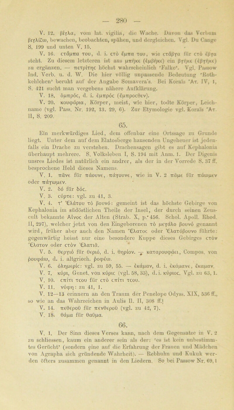 V. 1‘2. ß('f\a, vom lafc. vigilia, diu Wacht*. JJavon da» V'erhuui ßifMCuj, hcwiiuliun, bcohachten, «pilhen, und derf^leichen. Vyl. iJu Gange !S. 199 und unten V. 15. V. 16. CTÖgTra tou, d. i. ctö fgira tou, wie cTÖßf« tör ctö steht. Zu diesem letzteren ist aus girnKe (dgßf^Ke) ein ßTHKC (ißtHKc) zu ergänzen. — neTpiTr|c höchst wahrscheinlich 'Falke’. Vgl, Pa^sow Ind. Verb. u. d. W. Die hier völlig unpassende Bedeutung 'Jioth- kehlchen’ beruht auf der Angabe Somavera’s. Bei Korals 'At. IV, 1, S. 421 sucht man vergebens nähere Aufklärung. V. 18, ögTTpöc, d. i. dp-rrpöc (IgTrpocGev). V. 20. Koucpdpia, Kör2:»er, meist, wie hier, todte Köqier, Leich- name (vgl. Pass. Nr. 192, 13. 29, 6). Zur Etymologie vgl. Korals 'Ar. 11, S. 209. 65. Ein merkwürdiges Lied, dem offenbar eine Ortssage zu Grunde liegt. Unter dem auf dom Elatosbcrge hausenden Ungeheuer ist jeden- falls ein Drache zu verstehen. Dracheusagen gibt es auf Kephalonia überhaupt mehrere. S. Volksleben I, S. 194 mit Anm. 1, Der Digenis unsres Liedes ist uatürKch ein andrer, als der in der Vorrede S. 37 ff. bcs23rochene Held dieses Namens. V. 1. iräve für rtdouve, udYouve, wie in V. 2 ndge für ndtugev oder irdyujiuev. V. 2. bö für böc. V. 3. cupre; vgl. zu 41, 3. V. 4. t’ ’GXdxou TÖ ßouvö: gemeint ist das höchste Gebirge von Kephalonia im südöstlichen Theile der Insel, der durch seinen Zeus- cult bekannte ATvoc der Alten (Strab. X, ji.* 456. Schob Aiioll. Rhod. 11, 297), welcher jetzt von den Eingeborenen tö peydXo ßouvö genannt wird, früher aber auch den Namen GAaroc oder ’GXarößouvo führte: gegenwärtig heisst nur eine besondere Kup^ie dieses Gebirges ctöv GAutov oder cxöv ’GAaxid. V. 5. Oepyiö für Gepiö, d. i. Gr|piov. — Kaxapouqxiei, Compos. von ^)oucpduj, d. i. altgriech. ^)ocp4uj. V. 6. öXriiuepic: vgl. zu 59, 55. — ^Kdgav, d. i. dKdpave, fKupav. V. 7, KÖpi, Genet. von KÜpic (vgl. 58, 33), d. i. KÖpioc. Vgl. zu 63,1. V. 10. CTtixi xeou für cxö cnixi xeou. V. 11. vöcpri: zu 41, 1. V. 12—13 erinnern an den Traum der Penelope Odyss. XIX, 536 ff., so wie an das Wahrzeichen in Aulis II. II, 308 ff.j V. 14. ireGepoO für irevGepoO (vgl. zu 42, 7). V. 18. Gdpa für Gaö|ua. 66. V. 1. Der Sinn dieses Verses kann, nach dem Gegensätze in V. 2 zu schliessou, kaum ein anderer sein als der: 'es ist kein unbestimm- tes Gerücht’ (sondern pine auf die Erfahrung der Frauen und Mädchen von Agrapha sich gründende Wahrheit), — Rebhuhn und Kukuk wer- den öfters zusammen genannt in den Liedern. So bei Passow Nr. 69,1