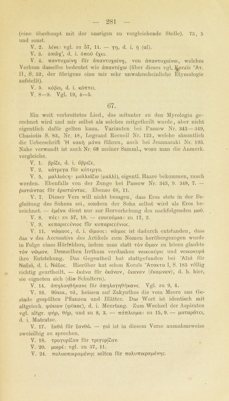 (eiue überhaupt mit der uiasrigeii zu vergleicheucle Stelle). 73, 5 uud sonst. V. 2. Xeve: vgl. zu 57, 11. — d. i. (al). V. 3. ömhx’) d. i. öiroO ?xe>- V. 4. iravTuxaivr) für diravTuxaivri, von dTravTuxaivm, welches Verbum dasselbe bedeutet wie diravTexuj (über dieses vgl. l^orai's ”At. II, S. 52, der übrigens eine mir sehr unwahrscheinliche Etymologie aufstellt). V. 5. KÖßei, d. i. KÖTTTei. V. 8-9. Vgl. 19, 4—5. 67. Ein weit verbreitetes Lied, das mitunter zu den Myrologia ge- rechnet wird uud mir selbst als solches mitgetheilt wurde, aber nicht eigentlich dafür gelten kann. Varianten bei Passow Nr. 343 — 349, Chasiotis S. 83, Nr. 18, Legraud Recueil Nr. 123, welche sämmtlich die Ueberschrift 'H KOKfi pdva führen, auch bei Jeannaraki Nr. 195. Nahe verwandt ist auch Nr. 68 meiner Samml., wozu mau die Anmerk, vergleiche. V. 1. ßpKe, d. i. ößpiCe. V. 2. KdTpeya für KdTepya. V. 5. paXXidcii: paXXidZm (paXXi), eigentl. Haare bekommen, rauch werden. Ebenfalls von der Zunge bei Passow Nr. 343, 9. 348, 7. — ßujTÜJVTac für IpueTuivrac. Ebenso 68, 11. V. 7. Dieser Vers will nicht besagen, dass Eros stets in der Be- gleitung des Sohnes sei, sondern der Sohn selbst wird als Eros be- zeichnet. — dp^va dient nur zur Hervorhebung des nachfolgenden poO. V. 8. irdc: zu 57, 18. — coucoüpia: zir 17, 2. V. 9. KCTrapiccevioc für Kuuapicc^vioc. V. 11. vmpouc, d. i. üjpouc: vüupoc ist dadurch entstanden, dass das V des Accusativs des Artikels zum Nomen herübergezogen wurde in Folge eines Hörfehlers, indem mau statt töv ibpov zu hören glaubte TÖv vihpov. Demselben Irrthum verdanken voiKOKÜpic und voiKOKUpd ihre Entstehung. Das Gegentheil hat stattgefundeu bei ’ASict für NaSid, d. i. NdEoc. Hierüber hat schon Korai's AxaKxa 1, S. 183 völlig richtig geurtheilt. — ^Koiva für ^Kdvav, ^Kavav (e'Kopvav), d. h. hier, sie eigneten sich (die Schultern). V. 14. dTiriXonönKave für dirr^XoTriGfiKave. Vgl. zu 9, 4. V. 16. 0iiKia, xd, heissen auf Zakynthos die vom Meere ans Ge- stade gespülten Pflanzen und Blättei’. Das Wort ist identisch mit altgriech. qpÜKiov (epöKoe), d. i. Meertaug. Zum Wechsel der Aspiraten vgl. altgr. qpiip, 6f)p, und zu 8, 3. — udirXcupa; zu 15, 9. — paxapdxci, d. i. Matratze. V. 17. Sa0d für Eav0d. — y'« ist in diesem Verso ausnahmsweise zweisilbig zu sprechen. V. 18. xpoYupi^av für xpiyupiSav. V. 20. pmp^: vgl. zu 37, 11. V. 24. TToXuoTiiKpapdvric selten für -rroXuTriKpap4vric. 1