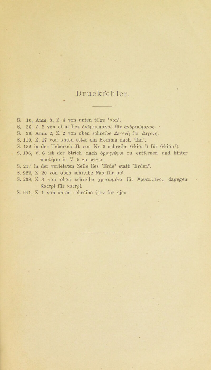 Druckfehler. S. 16, Anm. 3, Z. 4 von unten tilge 'von’. S. 36, Z. 5 von oben lies divöpeiuj|u^voc für üvöpeujüiuevoc. • S. 36, Anm. 2, Z. 2 von oben schreibe AiYevii für Ai^evi]. S. 119, Z. 17 von unten setze ein Komma nach 'ihn’. S. 132 in der Ueberschrift von Nr. 3 schreibe Grkion*) für Gkion®). S. 196, V. 6 ist der Strich nach öpprivdtpuu zu entfernen und hinter TTOuXficiu in V. 5 zu setzen. S. 217 in der vorletzten Zeile lies 'Erde’ statt 'Erden’. S. 222, Z. 20 von oben schreibe Miü für pidt. S. 238, Z. 3 von oben schreibe xpucujp^vo für Xpucujp^vo, dagegen Kacrpt für Kucrpi. S. 241, Z. 1 von unten schreibe tJov für yjov.