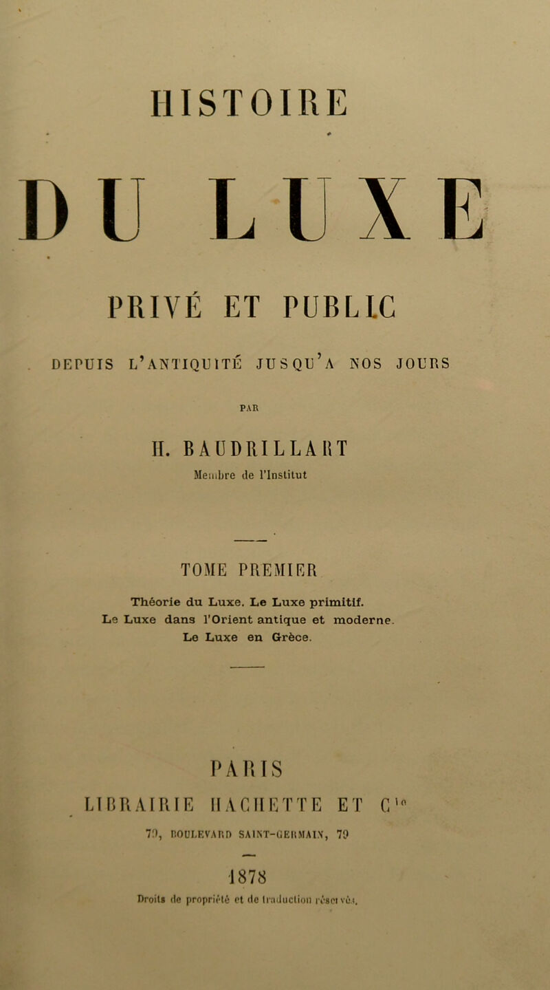 DU LUXE PRIVÉ ET PUBLIC DEPUIS l’antiquité JUSQU’a NOS JOURS PAR II. BAÜDRILLAUT Membre de l’Inslilut TOME PREMIER Théorie du Luxe. Le Luxe primitif. Le Luxe dans l’Orient antique et moderne. Le Luxe en Grèce. PA lus LIP.RAIRIE HACHETTE ET C' 7;), nOULEVARn SA1NT-GEI1MAI.\, 79 1878 Droili (le proprit'*lé et de Iraduclion régciVLM.