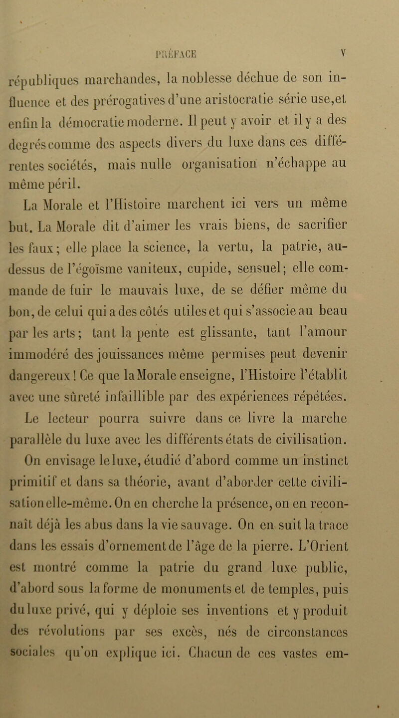 républiques ma relia iules, la noblesse déeliue de son in- Ikience et des prérogatives d’une aristocratie série use,et enlinla démocratie moderne. Il peut y avoir et il y a des degrés comme des aspects divers du luxe dans ces diffé- rentes sociétés, mais nulle organisation n’échappe au même péril. La Morale et l’IIistoire marchent ici vers un même but. La Morale dit d’aimer les vrais biens, de sacrifier lesfiuix; elle place la science, la vertu, la pairie, au- dessus de l’égoïsme vaniteux, cupide, sensuel; elle com- mande de fuir le mauvais luxe, de se défier même du bon, de celui qui a des côtés utiles et qui s’associe au beau par les arts; tant la pente est glissante, tant l’amour immodéré des jouissances même permises peut devenir dangereux I Ce que la Morale enseigne, l’Histoire l’établit avec une sûreté infaillible par des expériences répétées. Le lecteur pourra suivre dans ce livre la marche parallèle du luxe avec les différents états de civilisation. On envisage leluxe, étudié d’abord comme un instinct primitif et dans sa théorie, avant d’aborder cette civili- sation elle-même. On en cherche la présence, on on recon- naît déjà les abus dans la vie sauvage. On en suit la trace dans les essais d’ornement de l’âge de la pierre. L’Orient est montré comme la patrie du grand luxe public, d’abord sous la forme de monuments et de temples, puis du luxe privé, qui y déploie ses inventions et y produit des révolutions par ses excès, nés de circonstances sociales ipj’on cxpli(|ue ici. Chacun de ces vastes eni-