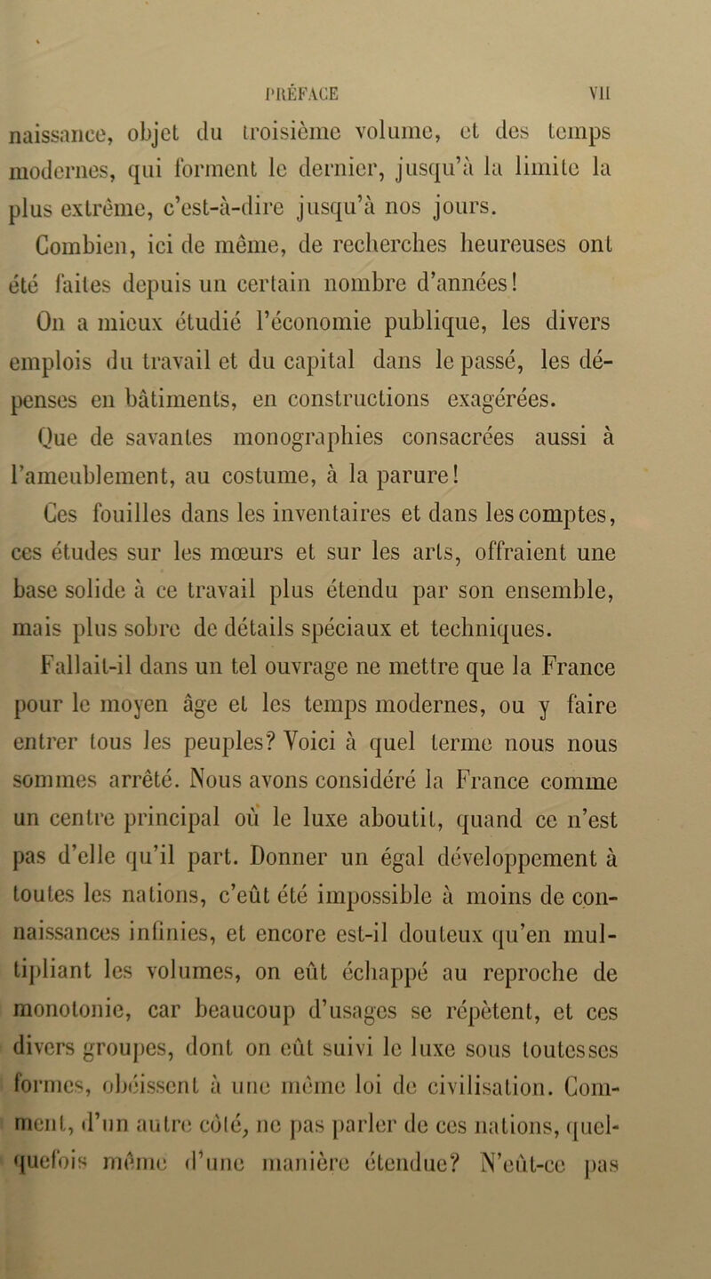 naissance, objet du troisième volume, et des temps modernes, qui forment le dernier, jusqu’à la limite la plus extrême, c’est-à-dire jusqu’à nos jours. Combien, ici de même, de recherches heureuses ont été faites depuis un certain nombre d’années ! On a mieux étudié l’économie publique, les divers emplois du travail et du capital dans le passé, les dé- penses en bâtiments, en constructions exagérées. Que de savantes monographies consacrées aussi à rameublement, au costume, à la parure! Ces fouilles dans les inventaires et dans les comptes, ces études sur les mœurs et sur les arts, offraient une base solide à ce travail plus étendu par son ensemble, mais plus sobre de détails spéciaux et techniques. Fallait-il dans un tel ouvrage ne mettre que la France pour le moyen âge et les temps modernes, ou y faire entrer tous les peuples? Voici à quel terme nous nous sommes arrêté. Nous avons considéré la France comme un centre principal oiï le luxe aboutit, quand ce n’est pas d’elle qu’il part. Donner un égal développement à toutes les nations, c’eût été impossible à moins de con- naissances intinies, et encore est-il douteux (|u’en mul- tipliant les volumes, on eût échappé au reproche de monotonie, car beaucoup d’usages se répètent, et ces divers groupes, dont on eût suivi le luxe sous toutes ses formes, obéissent à nue même loi de civilisation. Coni- rnciit, d’un autre colé, ne j)as parler de ces nations, (piel- quefois même d’une manière étendue? N’eût-ce j)as