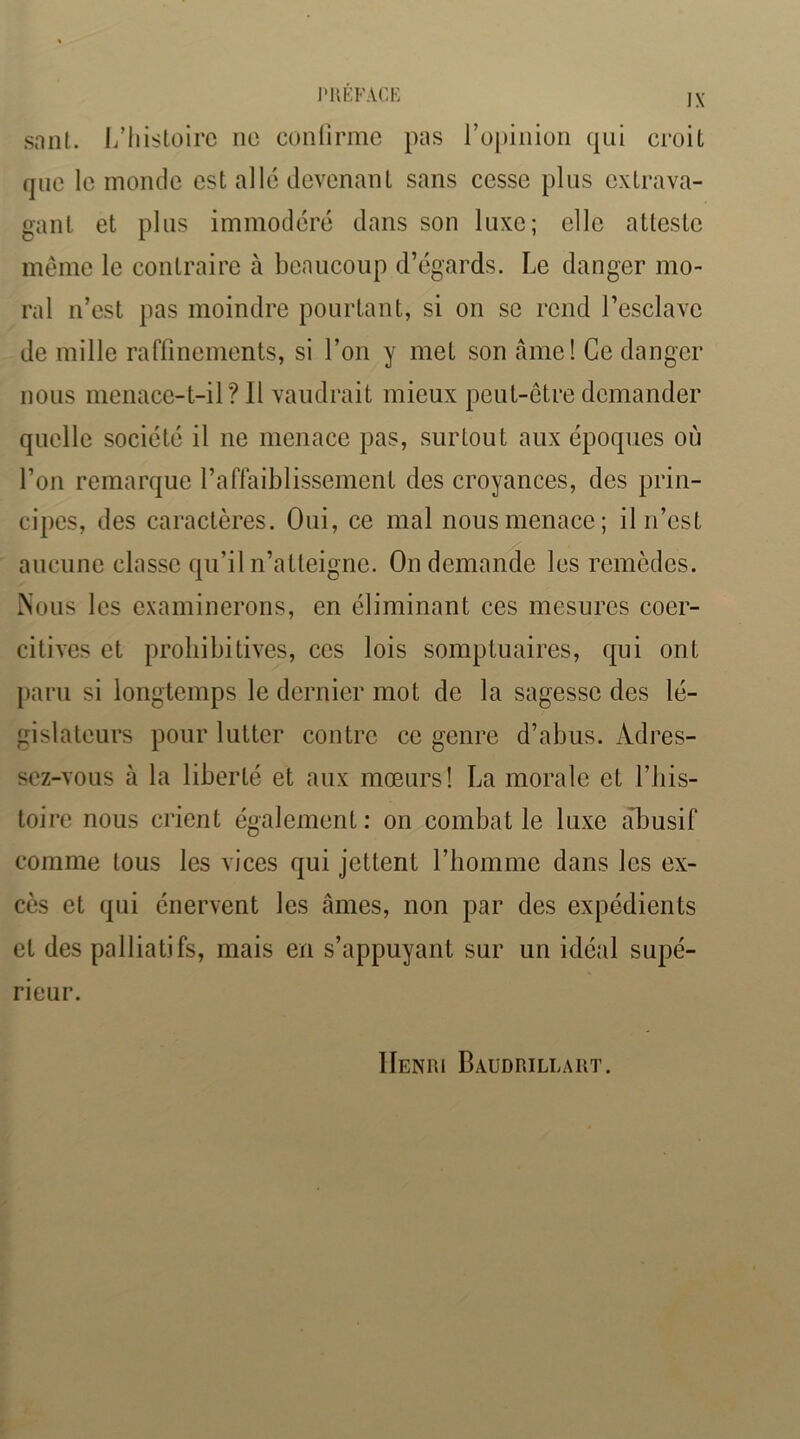 sniU. L’iiisloirc ne confirme pas l’ofiinion qni croit fjnc le monde est allé devenant sans cesse plus extrava- gant et pins immodéré dans son luxe; elle atteste même le contraire à beaucoup d’égards. Le danger mo- ral n’est pas moindre pourtant, si on se rend l’esclave de mille rarfinements, si l’on y met son âme! Ce danger nous menace-t-il? 11 vaudrait mieux peut-être demander quelle société il ne menace pas, surtout aux époques où l’on remarque l’affaiblissement des croyances, des prin- cipes, des caractères. Oui, ce mal nous menace; il n’est aucune classe qu’il n’atteigne. On demande les remèdes. Nous les examinerons, en éliminant ces mesures coer- citives et prohibitives, ces lois somptuaires, qui ont paru si longtemps le dernier mot de la sagesse des lé- gislateurs pour lutter contre ce genre d’abus. Adres- sez-vous à la liberté et aux mœurs! La morale et l’iiis- toirc nous crient également : on combat le luxe abusif comme tous les vices qui jettent l’homme dans les ex- cès et qui énervent les âmes, non par des expédients et des palliatifs, mais en s’appuyant sur un idéal supé- rieur. Henri Baudrillart.