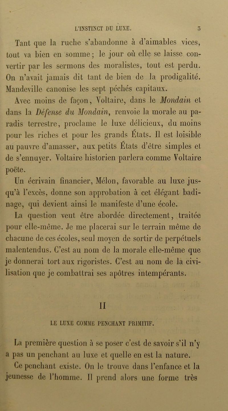 L’INSTINCT DU LUXE. 5 Tant que la ruche s’abandonne à d’aimables vices, tout va bien en somme ; le jour où elle se laisse con- vertir par les sermons des moralistes, tout est perdu. On n’avait jamais dit tant de bien de la prodigalité. Mandeville canonise les sept péchés capitaux. Avec moins de façon, Yoltaire, dans le Mondain et dans la Défense du Mondain, renvoie la morale au pa- radis terrestre, proclame le luxe délicieux, du moins pour les riches et pour les grands Etats. Il est loisible au pauvre d’amasser, aux petits Etats d’être simples et de s’ennuyer. Voltaire historien parlera comme Voltaire poète. Un écrivain financier, Mélon, favorable au luxe jus- qu’à l’excès, donne son approbation à cet élégant badi- nage, qui devient ainsi le manifeste d’une école. La question veut être abordée directement, traitée pour elle-même. Je me placerai sur le terrain même de chacune de ces écoles, seul moyen de sortir de perpétuels malentendus. C’est au nom de la morale elle-même que je donnerai tort aux rigoristes. C’est au nom de la civi- lisation que je combattrai ses apôtres intempérants. Il LE LUXE COMME PENCHANT PRIMITIF. La première question à se poser c’est de savoir s’il n’y a pas un penchant au luxe et quelle en est la nature. Ce penchant existe. On le trouve dans l’enfance et la jeunesse de l’homme. 11 prend alors une forme très