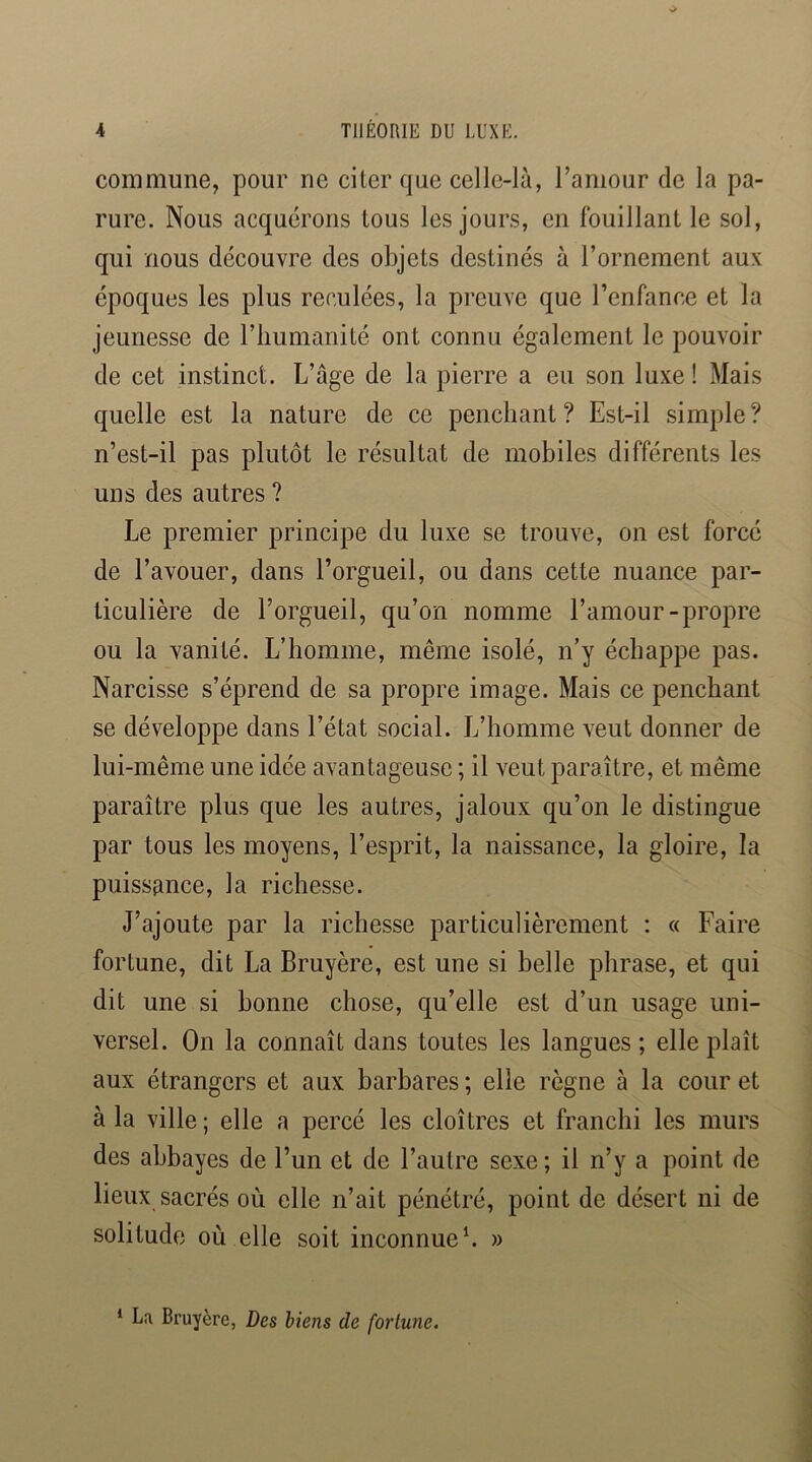 commune, pour ne citer que celle-là, Taniour de la pa- rure. Nous acquérons tous les jours, en fouillant le sol, qui nous découvre des objets destinés à l’ornement aux époques les plus reculées, la pi’euve que l’enfance et la jeunesse de l’humanité ont connu également le pouvoir de cet instinct. L’âge de la pierre a eu son luxe ! Mais quelle est la nature de ce penchant ? Est-il simple ? n’est-il pas plutôt le résultat de mobiles différents les uns des autres ? Le premier principe du luxe se trouve, on est forcé de l’avouer, dans l’orgueil, ou dans cette nuance par- ticulière de l’orgueil, qu’on nomme l’amour-propre ou la vanité. L’homme, même isolé, n’y échappe pas. Narcisse s’éprend de sa propre image. Mais ce penchant se développe dans l’état social. L’homme veut donner de lui-même une idée avantageuse ; il veut paraître, et même paraître plus que les autres, jaloux qu’on le distingue par tous les moyens, l’esprit, la naissance, la gloire, la puissance, la richesse. J’ajoute par la richesse particulièrement : « Faire fortune, dit La Bruyère, est une si belle phrase, et qui dit une si bonne chose, qu’elle est d’un usage uni- versel. On la connaît dans toutes les langues ; elle plaît aux étrangers et aux barbares ; elle règne à la cour et à la ville; elle a percé les cloîtres et franchi les murs des abbayes de l’un et de l’autre sexe; il n’y a point de lieux sacrés où elle n’ait pénétré, point de désert ni de solitude où elle soit inconnueh » * La Bruyère, Des biens de fortune.