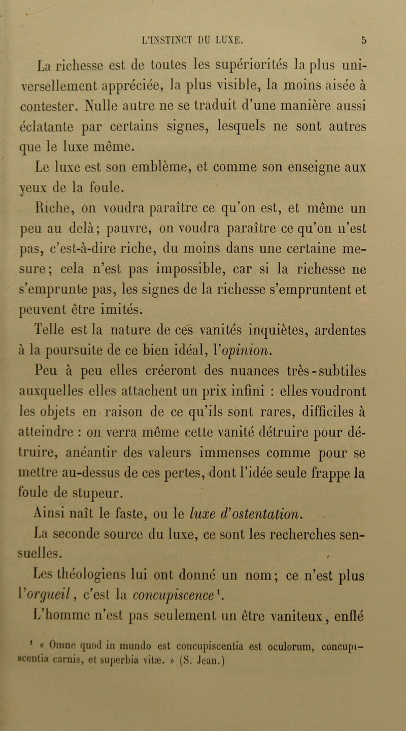 La richesse est de toutes les supériorités la plus uni- versellement appréciée, la plus visible, la moins aisée à contester. Nulle autre ne se traduit d’une manière aussi éclatante par certains signes, lesquels ne sont autres que le luxe même. Le luxe est son emblème, et comme son enseigne aux yeux de la foule. Riche, on voudra paraître ce qu’on est, et même un peu au delà; pauvre, on voudra paraître ce qu’on n’est pas, c’est-à-dire riche, du moins dans une certaine me- sure; cela n’est pas impossible, car si la richesse ne s’emprunte pas, les signes de la richesse s’empruntent et peuvent être imités. Telle est la nature de ces vanités inquiètes, ardentes à la poursuite de ce bien idéal, Vopmion. Peu à peu elles créeront des nuances très-subtiles auxquelles elles attachent un prix infini : elles voudront les objets en raison de ce qu’ils sont rares, difficiles à atteindre : on verra même cette vanité détruire pour dé- truire, anéantir des valeurs immenses comme pour se mettre au-dessus de ces pertes, dont l’idée seule frappe la foule de stupeur. Ainsi naît le faste, ou le luxe d'ostentation. La seconde source du luxe, ce sont les recherches sen- suelles. , Les théologiens lui ont donné un nom; ce n’est plus Vorgueil, c’est la concupiscence \ L’homme n’est pas seulement un être vaniteux, enflé ‘ « Omno quod in mundo est concupiscentia est oculorum, concupi- scenlia carnis, et superbia vilæ. » (S. Jean.)