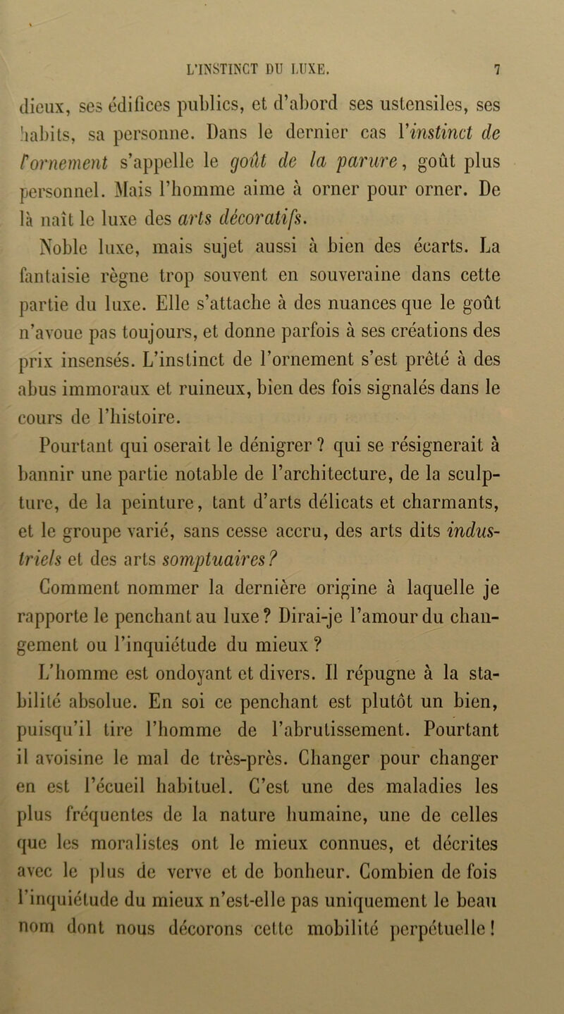 dieux, ses édifices publics, et d’abord ses ustensiles, ses habits, sa personne. Dans le dernier cas Vinstinct de tornement s’appelle le goût de la parure, goût plus personnel. Mais riiomme aime à orner pour orner. De là naît le luxe des arts décoratifs. Noble luxe, mais sujet aussi à bien des écarts. La fantaisie règne trop souvent en souveraine dans cette partie du luxe. Elle s’attache à des nuances que le goût n’avoue pas toujours, et donne parfois à ses créations des prix insensés. L’instinct de l’ornement s’est prêté à des abus immoraux et ruineux, bien des fois signalés dans le cours de l’histoire. Pourtant qui oserait le dénigrer ? qui se résignerait à bannir une partie notable de l’architecture, de la sculp- ture, de la peinture, tant d’arts délicats et charmants, et le groupe varié, sans cesse accru, des arts dits indus- triels et des arts somptuaires? Gomment nommer la dernière origine à laquelle je rapporte le penchant au luxe? Dirai-je l’amour du chan- gement ou l’inquiétude du mieux ? L’homme est ondoyant et divers. Il répugne à la sta- bilité absolue. En soi ce penchant est plutôt un bien, puisqu’il tire l’homme de l’abrutissement. Pourtant il avoisine le mal de très-près. Changer pour changer en est l’écueil habituel. C’est une des maladies les plus fréquentes de la nature humaine, une de celles que les moralistes ont le mieux connues, et décrites avec le ])lus de verve et de bonheur. Combien de fois l’inquiétude du mieux n’est-elle pas uniquement le beau nom dont nous décorons cette mobilité jærpétuelle !