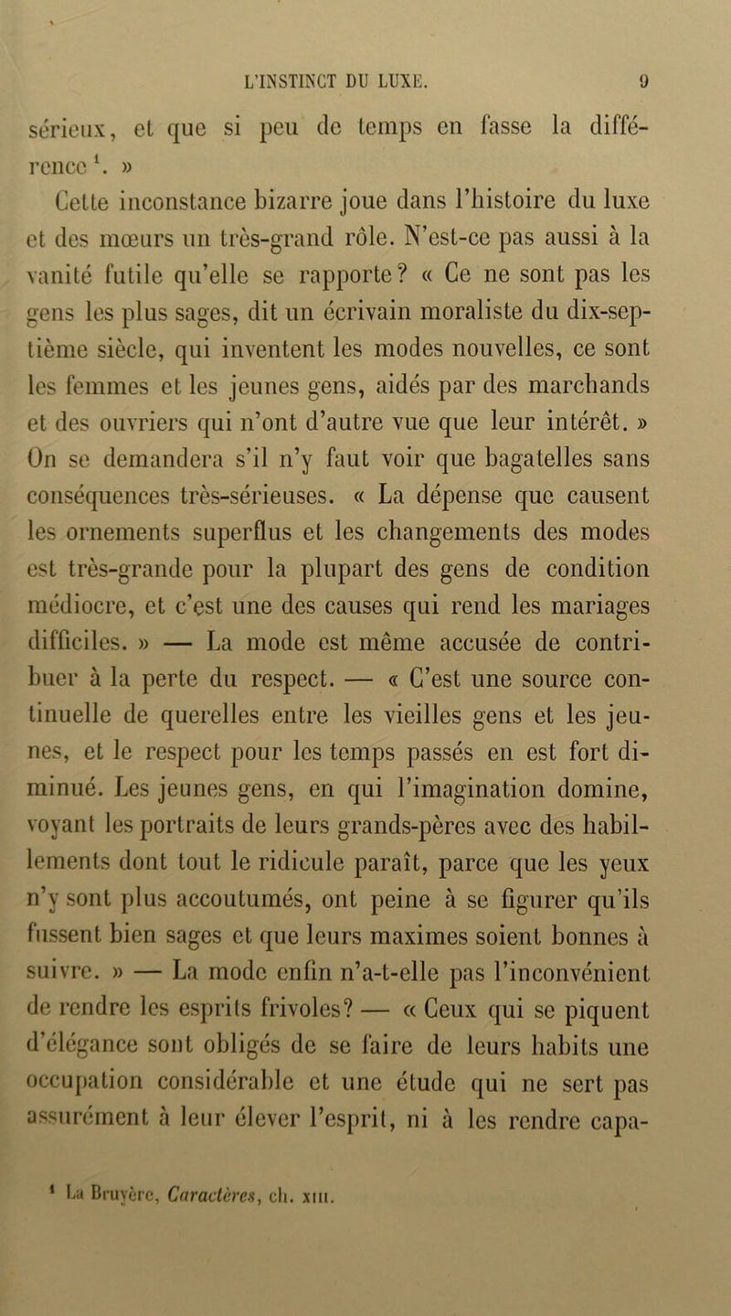 sérieux, et que si peu de temps en lasse la diffé- rence ^ » Cette inconstance bizarre joue dans l’histoire du luxe et des mœurs un très-grand rôle. N’est-ce pas aussi à la vanité futile qu’elle se rapporte? « Ce ne sont pas les gens les plus sages, dit un écrivain moraliste du dix-sep- tième siècle, qui inventent les modes nouvelles, ce sont les femmes et les jeunes gens, aidés par des marchands et des ouvriers qui n’ont d’autre vue que leur intérêt. » On se demandera s’il n’y faut voir que bagatelles sans conséquences très-sérieuses. « La dépense que causent les ornements superflus et les changements des modes est très-grande pour la plupart des gens de condition médiocre, et c’est une des causes qui rend les mariages difficiles. » — La mode est même accusée de contri- buer à la perte du respect. — « C’est une source con- tinuelle de querelles entre les vieilles gens et les jeu- nes, et le respect pour les temps passés en est fort di- minué. Les jeunes gens, en qui l’imagination domine, voyant les portraits de leurs grands-pères avec des habil- lements dont tout le ridicule paraît, parce que les yeux n’y sont plus accoutumés, ont peine à se figurer qu’ils fussent bien sages et que leurs maximes soient bonnes à suivre. » — La mode enfin n’a-t-elle pas l’inconvénient de rendre les e.sprits frivoles? — cc Ceux qui se piquent d’élégance sont obligés de se faire de leurs habits une occupation considérable et une étude qui ne sert pas assurément à leur élever l’esprit, ni à les rendre capa- * La Bruyère, Caractères, cli. xiii.