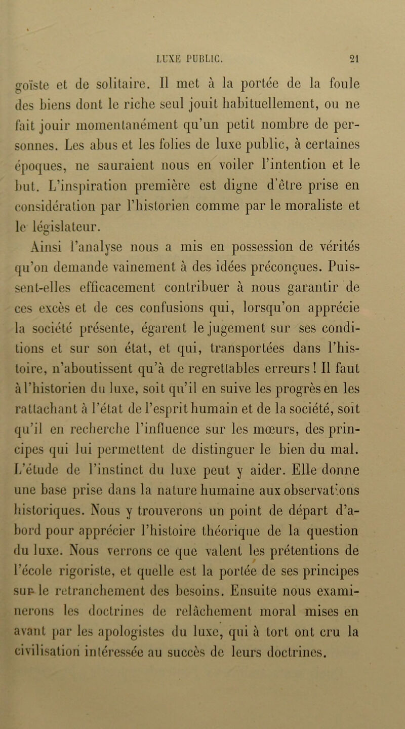 goïste et de solitaire. Il met à la portée de la foule des biens dont le riche seul jouit habituellement, ou ne fait jouir momentanément qu’un petit nombre de per- sonnes. Les abus et les folies de luxe public, à certaines époques, ue sauraient nous en voiler l’intention et le but. L’ins])iration première est digne d’étre prise en considération par riiistorien comme par le moraliste et le législateur. Ainsi l’analyse nous a mis en possession de vérités qu’on demande vainement à des idées préconçues. Puis- sent-elles efficacement contribuer à nous garantir de ces excès et de ces confusions qui, lorsqu’on apprécie la société présente, égarent le jugement sur ses condi- tions et sur son état, et qui, transportées dans l’iiis- loire, n’aboutissent qu’à de regrettables erreurs! Il faut à l’historien du luxe, soit qu’il en suive les progrès en les rattachant à l’état de l’esprit humain et de la société, soit qu’il en recherche l’influence sur les mœurs, des prin- cipes qui lui permettent de distinguer le bien du mal. L’étude de l’instinct du luxe peut y aider. Elle donne une base prise dans la nature humaine aux observat’ons historiques. Nous y trouverons un point de départ d’a- bord pour apprécier Phisloire théorique de la question du luxe. Nous verrons ce que valent les prétentions de l’école rigoriste, et quelle est la portée de ses principes su F le retranchement des besoins. Ensuite nous exami- nerons les doctrines de relâchement moral mises en avant par les apologistes du luxe, qui à tort ont cru la civilisation intéressée au succès de leurs doctrines.