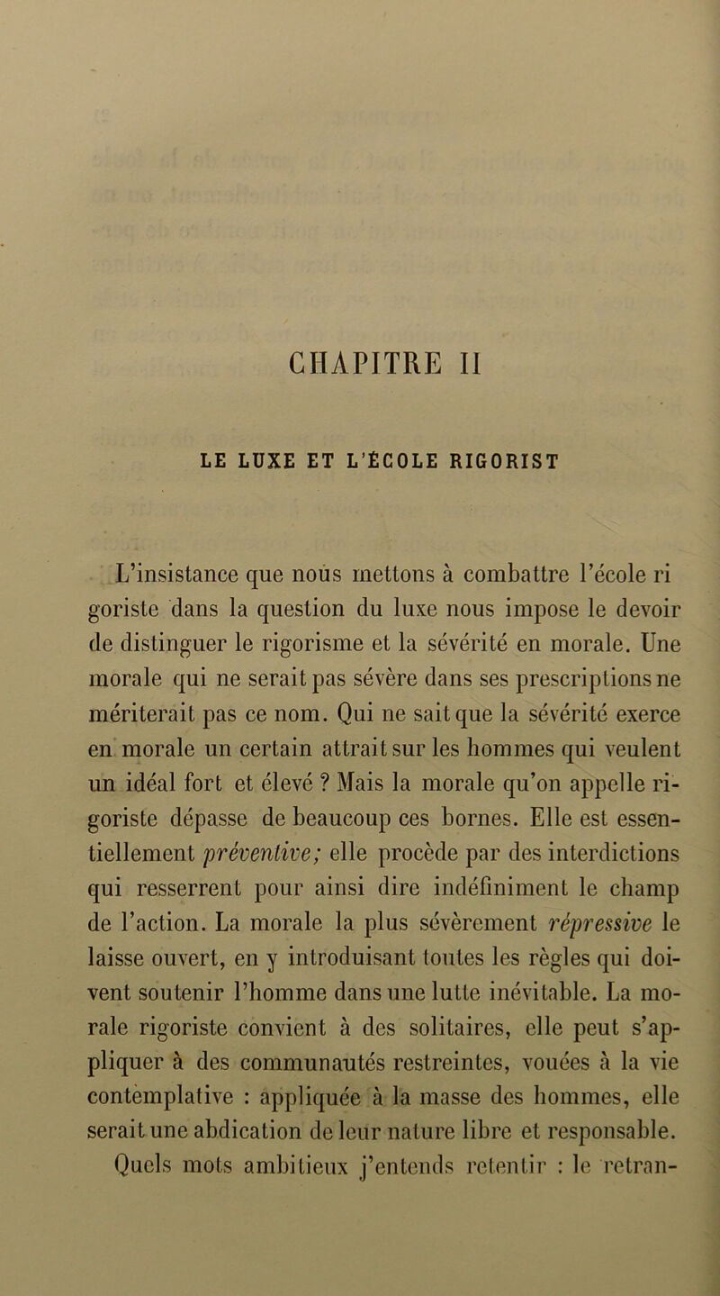 CHAPITRE II LE LUXE ET L’ECOLE RIGORIST L’insistance que nous mettons à combattre l’école ri goriste dans la question du luxe nous impose le devoir de distinguer le rigorisme et la sévérité en morale. Une morale qui ne serait pas sévère dans ses prescriptions ne mériterait pas ce nom. Qui ne sait que la sévérité exerce en morale un certain attrait sur les hommes qui veulent un idéal fort et élevé ? Mais la morale qu’on appelle ri- goriste dépasse de beaucoup ces bornes. Elle est essen- tiellement préventive; elle procède par des interdictions qui resserrent pour ainsi dire indéfiniment le champ de l’action. La morale la plus sévèrement répressive le laisse ouvert, en y introduisant toutes les règles qui doi- vent soutenir l’homme dans une lutte inévitable. La mo- rale rigoriste convient à des solitaires, elle peut s’ap- pliquer à des communautés restreintes, vouées à la vie contemplative : appliquée à la masse des hommes, elle serait une abdication de leur nature libre et responsable. Quels mots ambitieux j’entends retentir : le retran-