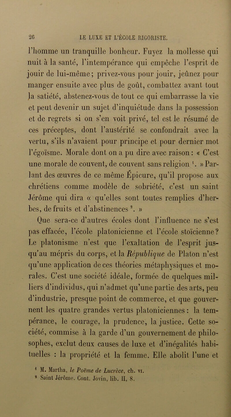 riiomme un tranquille bonheur. Fuyez la mollesse qui nuit à la santé, l’intempérance qui empêche l’esprit de jouir de lui-même; privez-vous pour jouir, jeûnez pour manger ensuite avec plus de goût, combattez avant tout la satiété, abstenez-vous de tout ce qui embarrasse la vie et peut devenir un sujet d’inquiétude dans la possession et de regrets si on s’en voit privé, tel est le résumé de ces préceptes, dont l’austérité se confondrait avec la vertu, s’ils n’avaient pour principe et pour dernier mot l’égoïsme. Morale dont on a pu dire avec raison : « C’est une morale de couvent, de couvent sans religion ^ » Par- lant des oeuvres de ce même Épicure, qu’il propose aux chrétiens comme modèle de sobriété, c’est un saint Jérôme qui dira a qu’elles sont toutes remplies d’her- bes, de fruits et d’abstinences ^ » Que sera-ce d’autres écoles dont l’influence ne s’est pas effacée, l’école platonicienne et l’école stoïcienne? Le platonisme n’est que l’exaltation de l’esprit jus- qu’au mépris du corps, et la République de Platon n’est qu’une application de ces théories métaphysiques et mo- rales. C’est une société idéale, formée de quelques mil- liers d’individus, qui n’admet qu’une partie des arts, peu d’industrie, presque point de commerce, et que gouver- nent les quatre grandes vertus platoniciennes : la tem- pérance, le courage, la prudence, la justice. Cette so- ciété, commise à la garde d’un gouvernement de philo- sophes, exclut deux causes de luxe et d’inégalités habi- tuelles : la propriété et la femme. Elle abolit l’une et ^ M. Martlia, le Poëme de Lucrèce, ch. vi. * Saint Jérôme. Gont. Jovin, lib. II, 8.