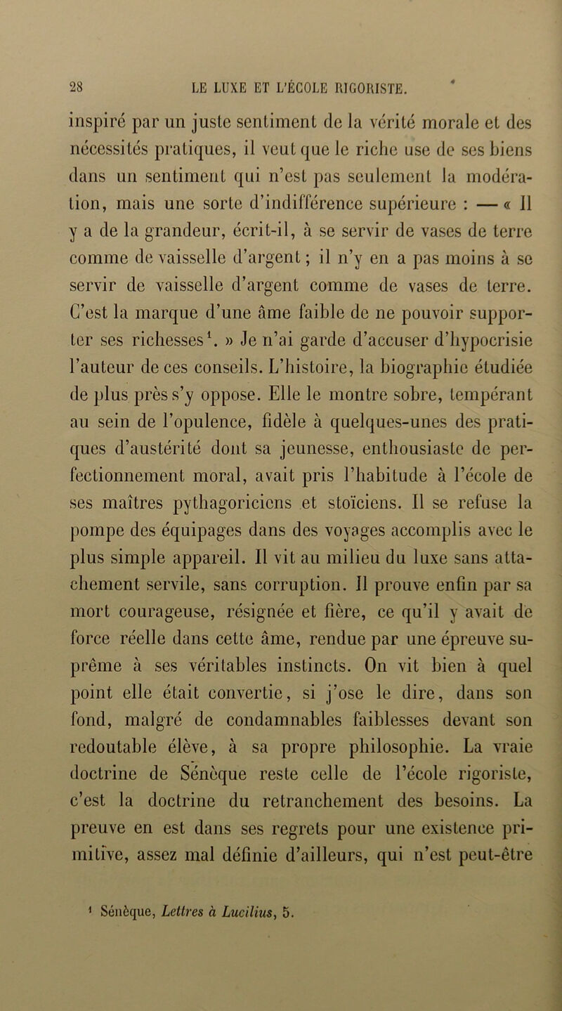 inspiré par un juste sentiment de la vérité morale et des nécessités pratiques, il veut que le riche use de ses biens dans un sentiment qui n’est pas seulement la modéra- tion, mais une sorte d’indifférence supérieure : —«Il y a de la grandeur, écrit-il, à se servir de vases de terre comme de vaisselle d’argent ; il n’y en a pas moins à se servir de vaisselle d’argent comme de vases de terre. C’est la marque d’une âme faible de ne pouvoir suppor- ter ses richesses C » Je n’ai garde d’accuser d’hypocrisie l’auteur de ces conseils. L’histoire, la biographie étudiée de plus près s’y oppose. Elle le montre sobre, tempérant au sein de l’opulence, fidèle à quelques-unes des prati- ques d’austérité dont sa jeunesse, enthousiaste de per- fectionnement moral, avait pris l’habitude à l’école de ses maîtres pythagoriciens et stoïciens. Il se refuse la pompe des équipages dans des voyages accomplis avec le plus simple appareil. Il vit au milieu du luxe sans atta- chement servile, sans corruption. Il prouve enfin par sa mort courageuse, résignée et fière, ce qu’il y avait de force réelle dans cette âme, rendue par une épreuve su- prême à ses véritables instincts. On vit bien à quel point elle était convertie, si j’ose le dire, dans son fond, malgré de condamnables faiblesses devant son redoutable élève, à sa propre philosophie. La vraie doctrine de Sénèque reste celle de l’école rigoriste, c’est la doctrine du retranchement des besoins. La preuve en est dans ses regrets pour une existence pri- mitive, assez mal définie d’ailleurs, qui n’est peut-être 1 Sénèque, Lettres à Lucilius, 5.