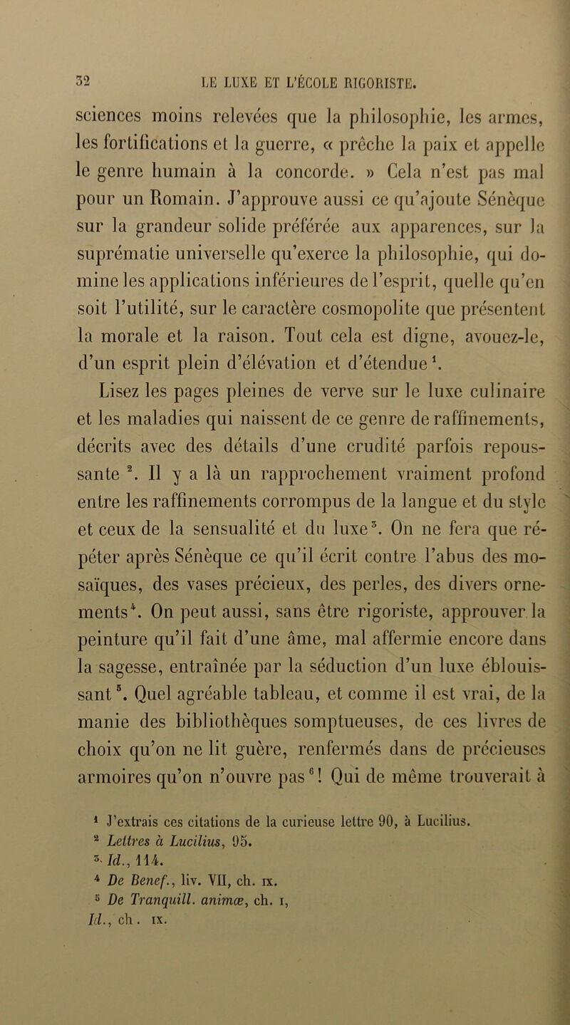 sciences moins relevées qne la philosophie, les armes, les fortifications et la guerre, c< prêche la paix et appelle le genre humain à la concorde. » Cela n’est pas mal pour un Romain. J’approuve aussi ce qu’ajoute Sénèque sur la grandeur solide préférée aux apparences, sur la suprématie universelle qu’exerce la philosophie, qui do- mine les applications inférieures de l’esprit, quelle qu’en soit l’utilité, sur le caractère cosmopolite que présentent la morale et la raison. Tout cela est digne, avouez-le, d’un esprit plein d’élévation et d’étendue \ Lisez les pages pleines de verve sur le luxe culinaire et les maladies qui naissent de ce genre de raffinements, décrits avec des détails d’une crudité parfois repous- sante ^ Il y a là un rapprochement vraiment profond entre les raffinements corrompus de la langue et du style et ceux de la sensualité et du luxe®. On ne fera que ré- péter après Sénèque ce qu’il écrit contre l’abus des mo- saïques, des vases précieux, des perles, des divers orne- ments*. On peut aussi, sans être rigoriste, approuver la peinture qu’il fait d’une âme, mal affermie encore dans la sagesse, entraînée par la séduction d’un luxe éblouis- sant Quel agréable tableau, et comme il est vrai, de la manie des bibliothèques somptueuses, de ces livres de choix qu’on ne lit guère, renfermés dans de précieuses armoires qu’on n’ouvre pas®! Qui de même trouverait à * J’extrais ces citations de la curieuse lettre 90, à Lucilius. ® Lettres à Lucilius, 95. 3- Id., 114. ^ De Benef., liv. VII, ch. ix. « De Tranquill. animæ, ch. i, Id.,c\i. IX.