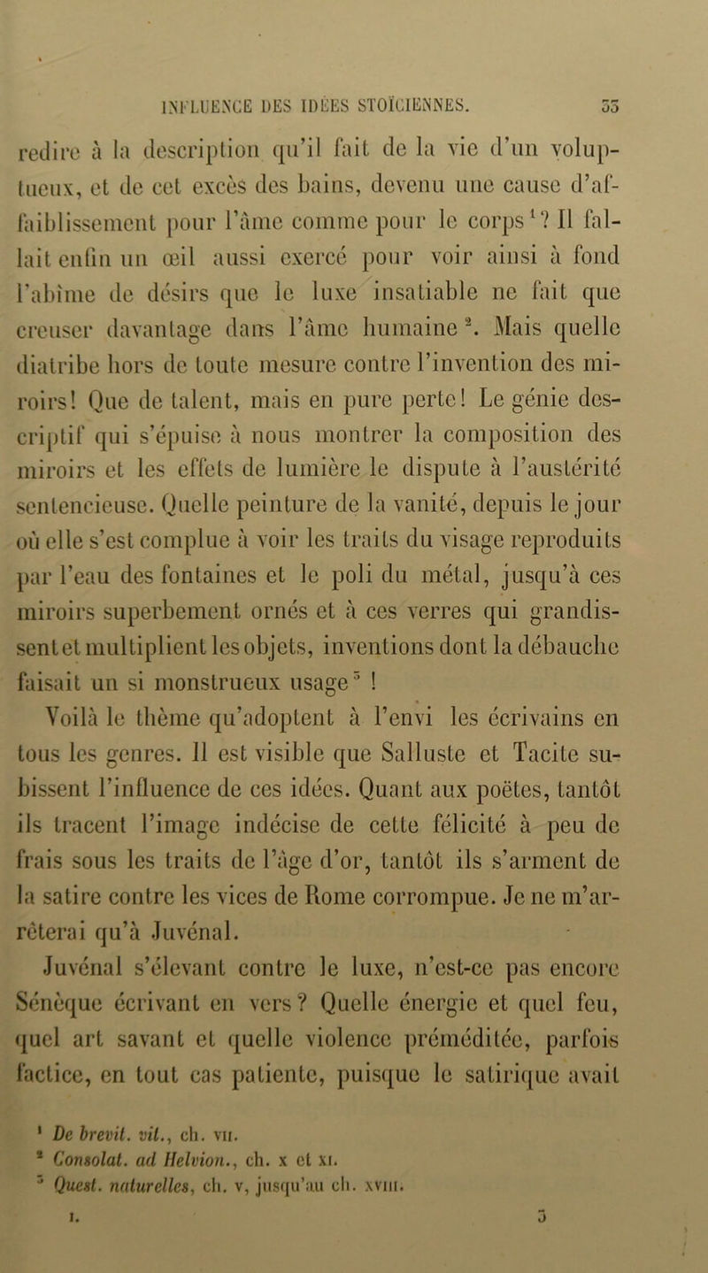 INKLUENCE DES IDÉES STOÏCIEMNES. 55 redire à la description qu’il fait de la vie d’iin volup- tueux, et de cet excès des bains, devenu une cause d’af- faiblissement pour l’aine comme pour le corps Il fal- lait entin un œil aussi exercé pour voir ainsi à fond rabîme de désirs que le luxe insatiable ne fait que creuser davantage dans l’ânie humaine ^ Mais quelle diatribe hors de toute mesure contre l’invention des mi- roirs! Que de talent, mais en pure perte! Le génie des- criptif qui s’épuise à nous montrer la composition des miroirs et les effets de lumière le dispute à l’austérité sentencieuse. Quelle peinture de la vanité, depuis le jour où elle s’est complue à voir les traits du visage reproduits par l’eau des fontaines et le poli du métal, jusqu’à ces miroirs superbement ornés et à ces verres qui grandis- sent et multiplient les objets, inventions dont la débauche faisait un si monstrueux usage ^ ! Voilà le thème qu’adoptent à l’envi les écrivains en tous les genres. 11 est visible que Salluste et Tacite su- bissent l’influence de ces idées. Quant aux poètes, tantôt ils tracent l’image indécise de cette félicité à peu de frais sous les traits de l’âge d’or, tantôt ils s’arment de la satire contre les vices de Rome corrompue. Je ne m’ar- rêterai qu’à Juvénal. Juvénal s’élevant contre le luxe, n’est-ce pas encore Sénèque écrivant en vers? Quelle énergie et quel feu, (juel art savant et quelle violence préméditée, parfois factice, en tout cas patiente, puisque le satirique avait ' De brevit. vil., ch. vu. * Consolai, ad Ilelvion., ch. x et xi. ^ Quest. nalurelles, ch. v, jusqu’iui ch. xviii.