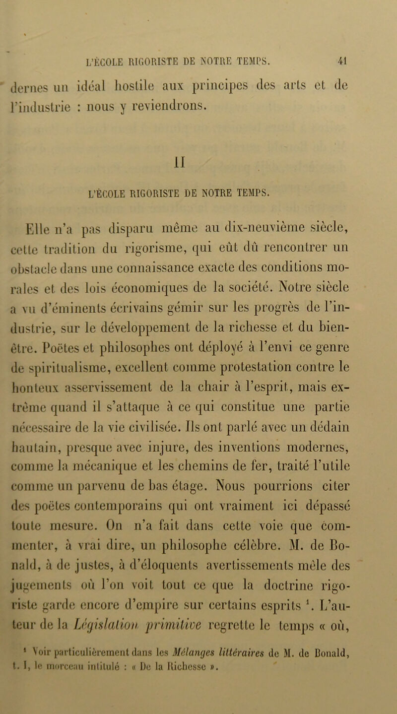 déniés uii idéal hostile aux principes des arts et de riiidiistrie : nous y reviendrons. II L’ÉCOLE RIGORISTE DE NOTRE TEMPS. Elle n’a pas disparu même au dix-neuvième siècle, cette tradition du rigorisme, qui eût dû rencontrer un obstacle dans une connaissance exacte des conditions mo- rales et des lois économiques de la société. Notre siècle a vu d’éminents écrivains gémir sur les progrès de l’in- dustrie, sur le développement de la richesse et du bien- être. Poètes et philosophes ont déployé à l’envi ce genre de spiritualisme, excellent comme protestation contre le honteux asservissement de la chair à l’esprit, mais ex- trême quand il s’attaque à ce qui constitue une partie nécessaire de la vie civilisée. Ils ont parlé avec un dédain hautain, presque avec injure, des inventions modernes, comme la mécanique et les chemins de fer, traité l’utile comme un parvenu de bas étage. Nous pourrions citer des poètes contemporains qui ont vraiment ici dépassé toute mesure. On n’a fait dans cette voie que com- menter, à vrai dire, un pbilosophe célèbre. M. de Bo- nald, à de justes, à d’éloquents avertissements mêle des jugements où l’on voit tout ce que la doctrine rigo- riste garde encore d’empire sur certains esprits \ L’au- teur de la IJfiislaiion primüiüe regrette le temps « oû, * Voir particulièrement clans les Mélanges littéraires de M. de Donald, t. I, le morceau intitulé : « De la Richesse ».