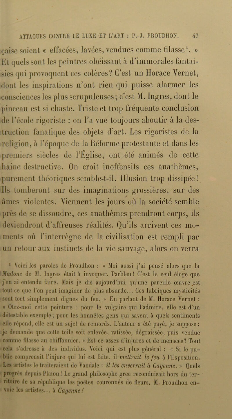 ualse soient « efiiicées, lavées, vendues comme filasse^ » t> Et quels sont les peintres obéissant <à d’immorales fantai- sies qui provoquent ces colères? C’est un Horace Yernet, dont les inspirations n’ont rien qui puisse alarmer les consciences les plus scrupuleuses; c’est M. Ingres, dont le pinceau est si chaste. Triste et trop fréquente conclusion de l’école rigoriste : on l’a vue toujours aboutir à la des- truction fanatique des objets d’art. Les rigoristes de la religion, à l’époque de la Réforme protestante et dans les premiers siècles de l’Eglise, ont été animés de cette haine destructive. On croit inoffensifs ces anathèmes, purement théoriques semble-t-il. Illusion trop dissipée! Ils tondjeront sur des imaginations grossières, sur des âmes violentes. Yiemient les jours où la société semble près de se dissoudre, ces anathèmes prendront corps, ils deviendront d’affreuses réalités. Qu’ils arrivent ces mo- ments où l’interrègne de la civilisation est rempli par un retour aux instincts de la vie sauvage, alors on verra * Voici les paroles de Proudhon : « Moi aussi j’ai pensé alors que la Madone de M. Ingres était à invoquer. Parbleu! C’est le seul éloge que j’en ai entendu faire. Mais je dis aujourd’hui qu’une pareille œuvre est tout ce que l’on peut imaginer de plus absurde... Ces lubriques inyslicilés sont toi’t simplement dignes du feu. » En parlant de M. Horace Yernet : « Otez-moi celle peinture : pour le vulgaire qui l’admire, elle est d’un détestable exemple; pour les lionnéles gens qui savent à quels sentiments elle répond, elle est un sujet de remords. L’auteur a été payé, je suppose: je demande que celle toile soit enlevée, ratissée, dégraissée, puis vendue comme fdasse au chiffonnier. » Est-ce assez d'injures et de menaces? Tout cela s’adresse à des individus. Voici qui est plus général : « Si le pu- blie comprenait l’injure qui lui est faite, il mellrail le feu à l’Exposition. Les artistes le traiteraient de Vandale : il les envermil à Cayenne. » Quels progrès depuis Platon! Le grand philosophe grec reconduisait hors du ter- ritoire de sa république les poètes couronnés de Heurs. M. Proudhon en- voie les artistes... à Cayeiine!