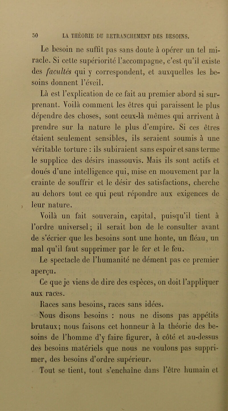 Le besoin ne suffit pas sans doute à opérer un tel mi- racle. Si cette supériorité l’accompagne, c’est qu’il existe des facultés qui y correspondent, et auxquelles les be- soins donnent l’éveil. Là est l’explication de ce fait au premier abord si sur- prenant. Voilà comment les êtres qui paraissent le plus dépendre des choses, sont ceux-là mêmes qui arrivent à prendre sur la nature le plus d’empire. Si ces êtres étaient seulement sensibles, ils seraient soumis à une véritable torture : ils subiraient sans espoir et sans terme le supplice des désirs inassouvis. Mais ils sont actifs et doués d’une intelligence qui, mise en mouvement par la crainte de souffrir et le désir des satisfactions, cherche au dehors tout ce qui peut répondre aux exigences de leur nature. Voilà un fait souverain^ capital, puisqu’il tient à l’ordre universel ; il serait bon de le consulter avant de s’écrier que les besoins sont une honte, un fléau, un mal qu’il faut supprimer par le fer et le feu. Le spectacle de l’humanité ne dément pas ce premier aperçu. Ce que je viens de dire des espèces, on doit l’appliquer aux raees. Races sans besoins, races sans idées. Nous disons besoins : nous ne disons pas appétits brutaux; nous faisons cet honneur à la théorie des be- soins de l’homme d’y faire figurer, à côté et au-dessus des besoins matériels que nous ne voulons pas suppri- mer, des besoins d’ordre supérieur* Tout se tient, tout s’enchaîne dans l’être humain et