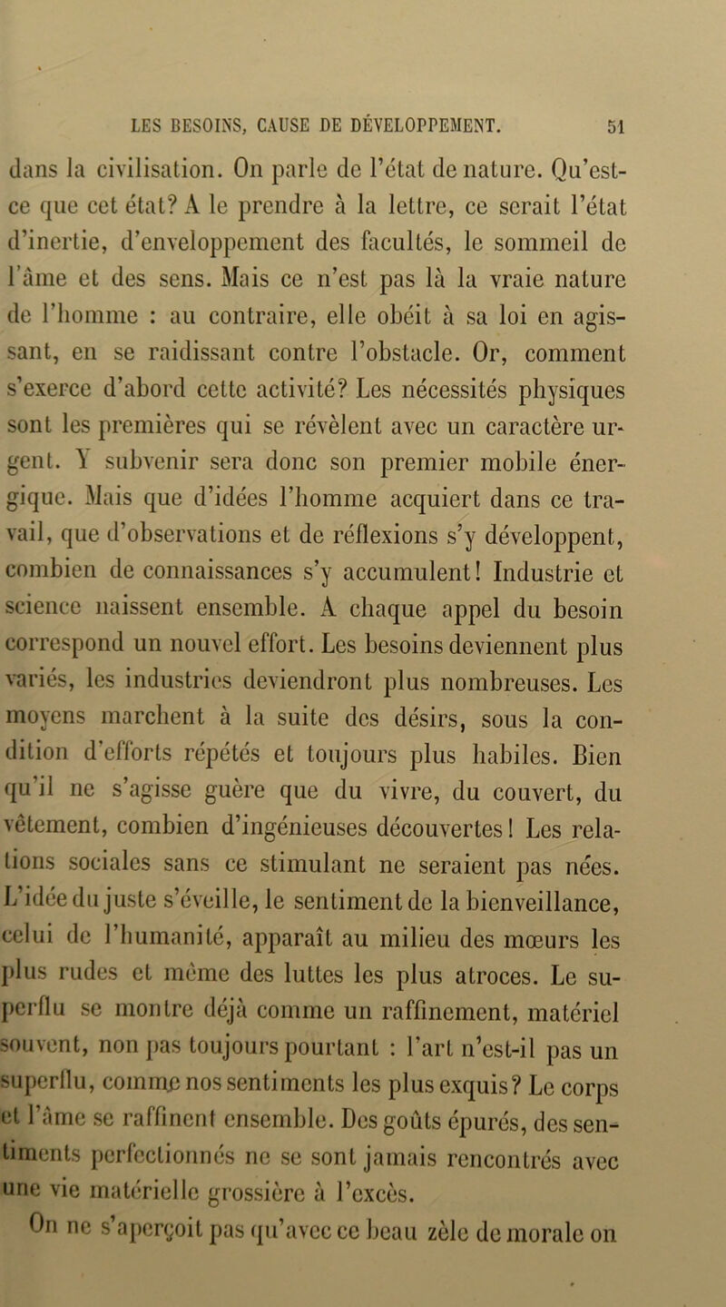 dans la civilisation. On parle de l’état dénaturé. Qu’est- ce que cet état? A le prendre à la lettre, ce serait l’état d’inertie, d’enveloppement des facultés, le sommeil de l’ame et des sens. Mais ce n’est pas là la vraie nature de l’homme : au contraire, elle obéit à sa loi en agis- sant, en se raidissant contre l’obstacle. Or, comment s’exerce d’abord cette activité? Les nécessités physiques sont les premières qui se révèlent avec un caractère ur* gent. à subvenir sera donc son premier mobile éner- gique. Mais que d’idées l’homme acquiert dans ce tra- vail, que d’observations et de réflexions s’y développent, combien de connaissances s’y accumulent! Industrie et science naissent ensemble. A chaque appel du besoin correspond un nouvel effort. Les besoins deviennent plus variés, les industries deviendront plus nombreuses. Les moyens marchent à la suite des désirs, sous la con- dition d’efforts répétés et toujours plus habiles. Bien qu’il ne s’agisse guère que du vivre, du couvert, du vêtement, combien d’ingénieuses découvertes ! Les rela- tions sociales sans ce stimulant ne seraient pas nées. L’idée du juste s’éveille, le sentiment de la bienveillance, celui de l’humanité, apparaît au milieu des mœurs les plus rudes et même des luttes les plus atroces. Le su- perflu se montre déjà comme un raffinement, matériel souvent, non pas toujours pourtant : l’art n’est-il pas un superllu, commn nos sentiments les plus exquis? Le corps et l’àmc se raffinent ensemble. Des goûts épurés, des sen- timents perfectionnés ne se sont jamais rencontrés avec une vie matérielle grossière à l’excès. On ne s aperçoit pas qu’avec ce beau zèle de morale on