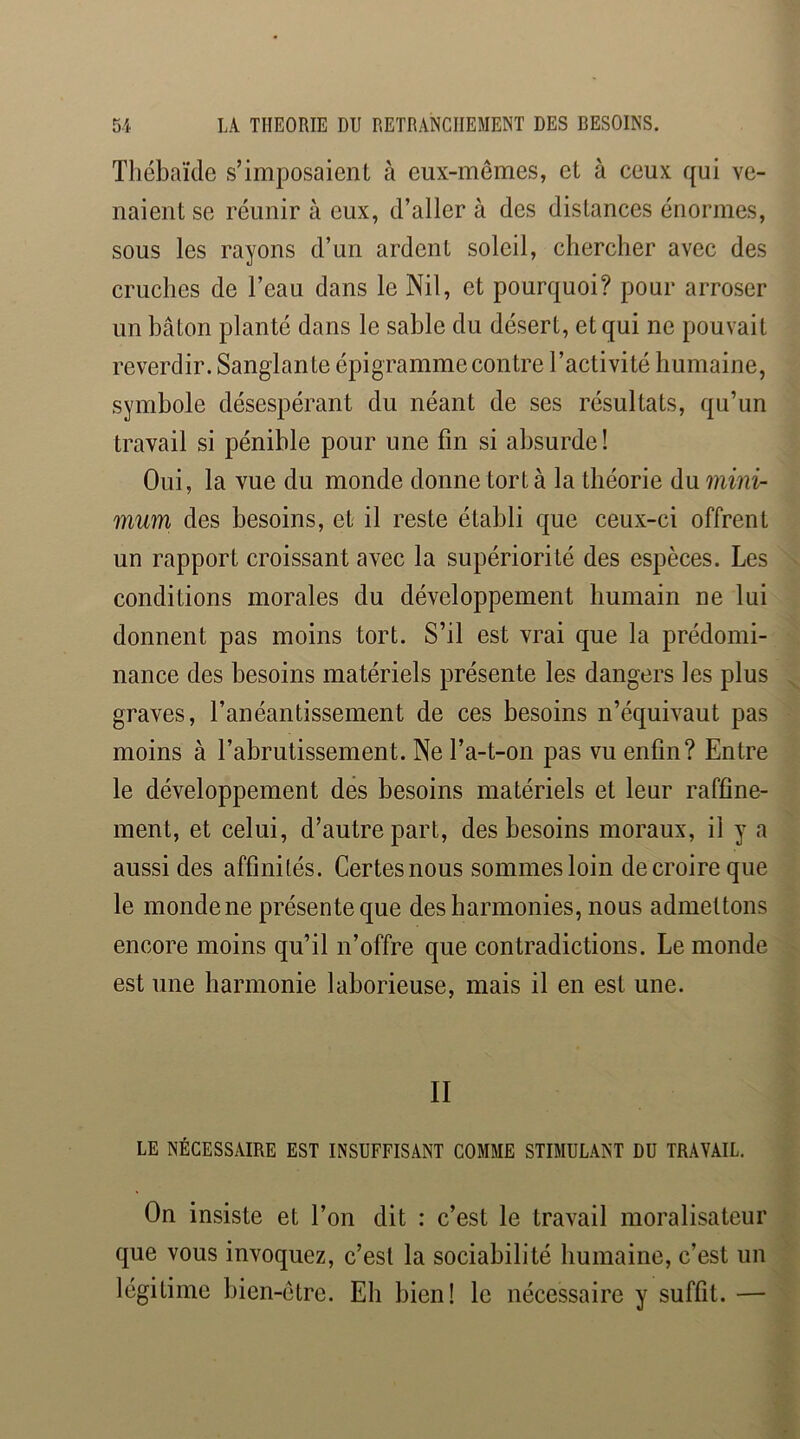 Thébaïde s’imposaient à eux-mêmes, et à ceux qui ve- naient se réunir à eux, d’aller à des distances énormes, sous les rayons d’un ardent soleil, chercher avec des cruches de l’eau dans le Nil, et pourquoi? pour arroser un bâton planté dans le sable du désert, et qui ne pouvait reverdir. Sanglante épigramme contre l’activité humaine, symbole désespérant du néant de ses résultats, qu’un travail si pénible pour une fin si absurde! Oui, la vue du monde donne tort à la théorie du 7iiini- mum des besoins, et il reste établi que ceux-ci offrent un rapport croissant avec la supériorité des espèces. Les conditions morales du développement humain ne lui donnent pas moins tort. S’il est vrai que la prédomi- nance des besoins matériels présente les dangers les plus graves, l’anéantissement de ces besoins n’équivaut pas moins à l’abrutissement. Ne l’a-t-on pas vu enfin? Entre le développement des besoins matériels et leur raffine- ment, et celui, d’autre part, des besoins moraux, il y a aussi des affinités. Certes nous sommes loin de croire que le monde ne présente que des harmonies, nous admettons encore moins qu’il n’offre que contradictions. Le monde est une harmonie laborieuse, mais il en est une. II LE NÉCESSAIRE EST INSUFFISANT COMME STIMULANT DU TRAVAIL. On insiste et l’on dit : c’est le travail moralisateur que vous invoquez, c’est la sociabilité humaine, c’est un légitime bien-être. Eh bien! le nécessaire y suffit. —