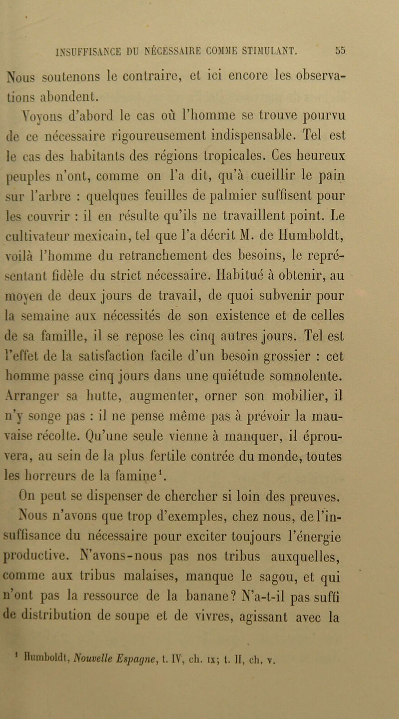 Nous soutenons le contraire, et ici encore les observa- tions abondent. Voyons d’abord le cas où riioinme se trouve pourvu de ce nécessaire rigoureusement indispensable. Tel est le cas des habitants des régions tropicales. Ces heureux peuples n’ont, comme on l’a dit, qu’à cueillir le pain sur l’arbre : quelques feuilles de palmier suffisent pour les couvrir : il en résulte qu’ils ne travaillent point. Le cultivateur mexicain, tel que l’a décrit M. de Humboldt, voilà l’homme du retranchement des besoins, le repré- sentant fidèle du strict nécessaire. Habitué à obtenir, au moyen de deux jours de travail, de quoi subvenir pour la semaine aux nécessités de son existence et de celles de sa famille, il se repose les cinq autres jours. Tel est Teffet de la satisfaction facile d’un besoin grossier : cet homme passe cinq jours dans une quiétude somnolente. Arranger sa hutte, augmenter, orner son mobilier, il n’y songe pas : il ne pense même pas à prévoir la mau- vaise récolte. Qu’une seule vienne à manquer, il éprou- vera, au sein de la plus fertile contrée du monde, toutes les horreurs de la famine L On peut se dispenser de chercher si loin des preuves. Nous n’avons que trop d’exemples, chez nous, del’in- suflisance du nécessaire pour exciter toujours l’énergie productive. N’avons-nous pas nos tribus auxquelles, comme aux tribus malaises, manque le sagou, et qui n’ont pas la ressource de la banane? N’a-t-il pas suffi de distribution de soupe et de vivres, agissant avec la ' Humboldt, Nouvelle Espacjne, l. IV, ch. ix; l. H, ch, v.