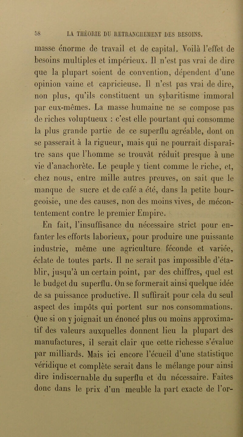 masse énorme de travail et de capital. Voilà l’effet de besoins multiples et impérieux. Il n’est pas vrai de dire que la plupart soient de convention, dépendent d’une opinion vaine et capricieuse. Il n’est pas vrai de dire, non plus, qu’ils constituent un sybaritisme immoral par eux-mêmes. La masse humaine ne se compose pas de riches voluptueux : c’est elle pourtant qui consomme la plus grande partie de ce superflu agréable, dont on se passerait à la rigueur, mais qui ne pourrait disparaî- tre sans que l’homme se trouvât réduit presque à une vie d’anachorète. Le peuple y tient comme le riche, et, chez nous, entre mille autres preuves, on sait que le manque de sucre et de café a été, dans la petite bour- geoisie, une des causes, non des moins vives, de mécon- tentement contre le premier Empire. En fait, l’insuffisance du nécessaire strict pour en- fanter les efforts laborieux, pour produire une puissante industrie, même une agriculture féconde et variée, éclate de toutes parts. Il ne serait pas impossible d’éta- blir, jusqu’à un certain point, par des chiffres, quel est le budget du superflu. On se formerait ainsi quelque idée de sa puissance productive. Il suffirait pour cela du seul aspect des impôts qui portent sur nos consommations. Que si on y joignait un énoncé plus ou moins approxima- tif des valeurs auxquelles donnent lieu la plupart des manufactures, il serait clair que cette richesse s’évalue par milliards. Mais ici encore l’écueil d’une statistique véridique et complète serait dans le mélange pour ainsi dire indiscernable du superflu et du nécessaire. Faites donc dans le prix d’un meuble la part exacte de l’or-