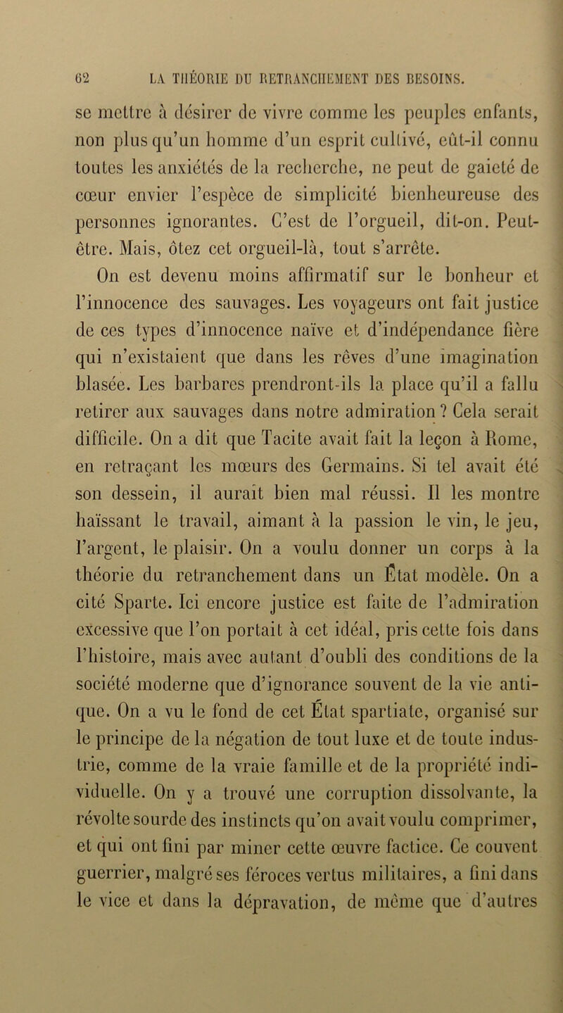 se mcUre à d(3sircr de vivre comme les peuples enfanls, non plus qu’un homme d’un esprit cullivci, eiit-il connu toutes les anxiétés de la recherche, ne peut de gaieté de cœur envier l’espèce de simplicité bienheureuse des personnes ignorantes. C’est de l’orgueil, dit-on. Peut- être. Mais, ôtez cet orgueil-là, tout s’arrête. On est devenu moins affirmatir sur le bonheur et l’innocence des sauvages. Les voyageurs ont fait justice de ces types d’innocence naïve et d’indépendance hère qui n’existaient que dans les rêves d’une imagination blasée. Les barbares prendront-ils la place qu’il a fallu retirer aux sauvages dans notre admiration ? Cela serait difficile. On a dit que Tacite avait fait la leçon à Piome, en retraçant les mœurs des Germains. Si tel avait été son dessein, il aurait bien mal réussi. Il les montre haïssant le travail, aimant à la passion le vin, le jeu, l’argent, le plaisir. On a voulu donner un corps à la théorie du retranchement dans un État modèle. On a cité Sparte. Ici encore justice est faite de l’admiration excessive que l’on portait à cet idéal, pris cette fois dans l’histoire, mais avec autant d’oubli des conditions de la société moderne que d’ignorance souvent de la vie anti- que. On a vu le fond de cet État Spartiate, organisé sur le principe de la négation de tout luxe et de toute indus- trie, comme de la vraie famille et de la propriété indi- viduelle. On y a trouvé une corruption dissolvante, la révolte sourde des instincts qu’on avait voulu comprimer, et qui ont fini par miner cette œuvre factice. Ce couvent guerrier, malgré ses féroces vertus militaires, a fini dans le vice et dans la dépravation, de même que d’autres