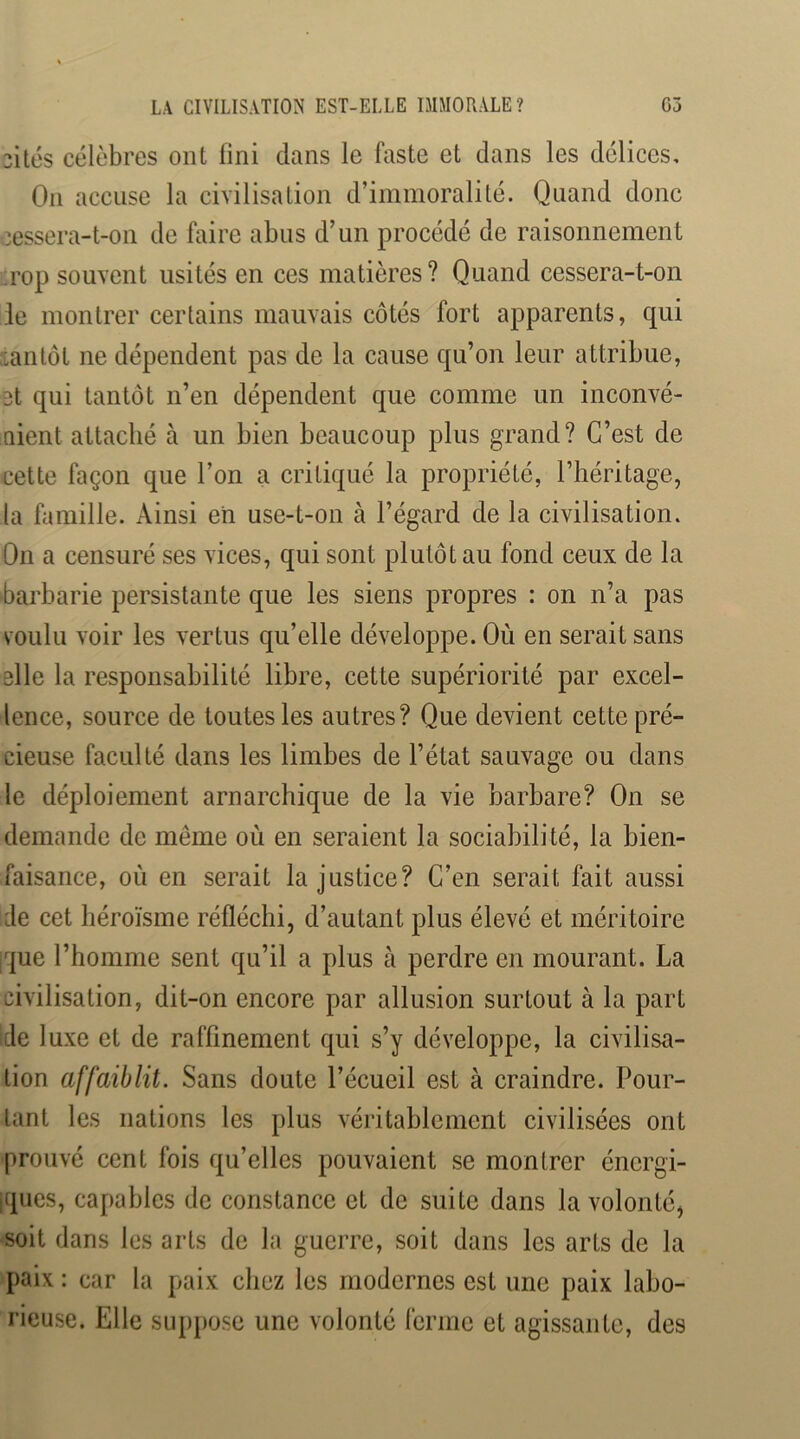 cités célèbres ont fini dans le faste et dans les délices. On accuse la civilisation d’immoralité. Quand donc cessera-t-on de faire abus d’un procédé de raisonnement i'rop souvent usités en ces matières ? Quand cessera-t-on le montrer certains mauvais côtés fort apparents, qui tantôt ne dépendent pas de la cause qu’on leur attribue, et qui tantôt n’en dépendent que comme un inconvé- nient attaché à un bien beaucoup plus grand? C’est de cette façon que l’on a critiqué la propriété, l’héritage, la famille. Ainsi eh use-t-on à l’égard de la civilisation. On a censuré ses vices, qui sont plutôt au fond ceux de la barbarie persistante que les siens propres : on n’a pas voulu voir les vertus qu’elle développe. Où en serait sans elle la responsabilité libre, cette supériorité par excel- lence, source de toutes les autres? Que devient cette pré- cieuse faculté dans les limbes de l’état sauvage ou dans le déploiement arnarchique de la vie barbare? On se demande de même où en seraient la sociabilité, la bien- faisance, où en serait la justice? C’en serait fait aussi de cet héroïsme réfléchi, d’autant plus élevé et méritoire ique l’homme sent qu’il a plus à perdre en mourant. La civilisation, dit-on encore par allusion surtout à la part ide luxe et de raffinement qui s’y développe, la civilisa- tion affaiblit. Sans doute l’écueil est à craindre. Pour- tant les nations les plus véritablement civilisées ont prouvé cent fois qu’elles pouvaient se montrer énergi- jques, capables de constance et de suite dans la volonté, soit dans les arts de la guerre, soit dans les arts de la paix : car la paix chez les modernes est une paix labo- rieuse. Elle suppose une volonté ferme et agissante, des