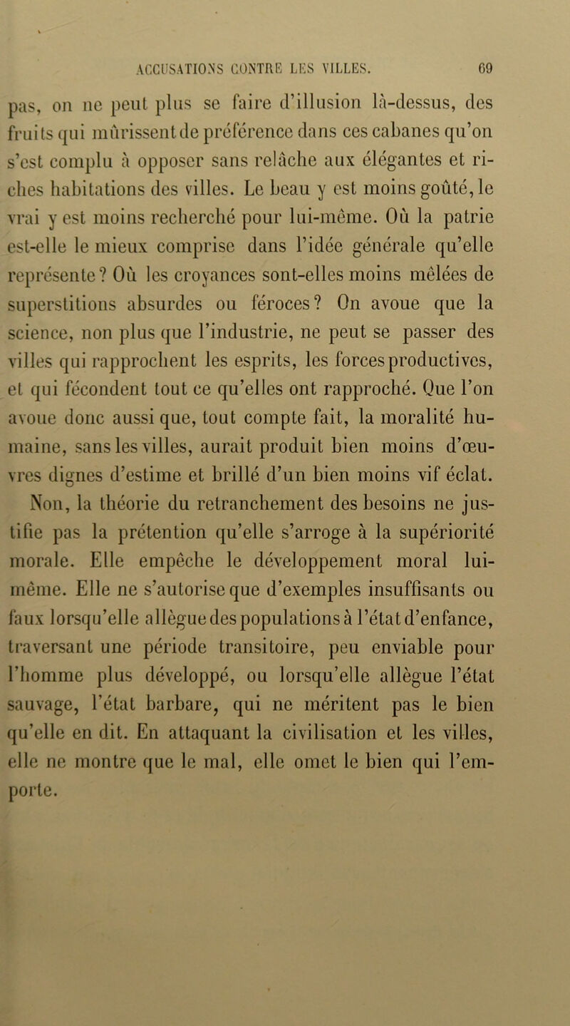 pas, 011 ne peut plus se faire d’illnsioii là-dessus, des fruits qui mûrissent de préférence dans ces cabanes qu’on s’est complu à opposer sans relâche aux élégantes et ri- ches habitations des villes. Le beau y est moins goûté, le vrai y est moins recherché pour lui-même. Où la patrie est-elle le mieux comprise dans l’idée générale qu’elle représente? Où les croyances sont-elles moins mêlées de superstitions absurdes ou féroces? On avoue que la science, non plus que l’industrie, ne peut se passer des villes qui rapprochent les esprits, les forces productives, et qui fécondent tout ce qu’elles ont rapproché. Que l’on avoue donc aussi que, tout compte fait, la moralité hu- maine, sans les villes, aurait produit bien moins d’œu- vres dignes d’estime et brillé d’un bien moins vif éclat. Non, la théorie du retranchement des besoins ne jus- tifie pas la prétention qu’elle s’arroge à la supériorité morale. Elle empêche le développement moral lui- même. Elle ne s’autorise que d’exemples insuffisants ou faux lorsqu’elle allègue des populations à l’état d’enfance, traversant une période transitoire, peu enviable pour l’homme plus développé, ou lorsqu’elle allègue l’état sauvage, l’état barbare, qui ne méritent pas le bien qu’elle en dit. En attaquant la civilisation et les villes, elle ne montre que le mal, elle omet le bien qui l’em- porte.