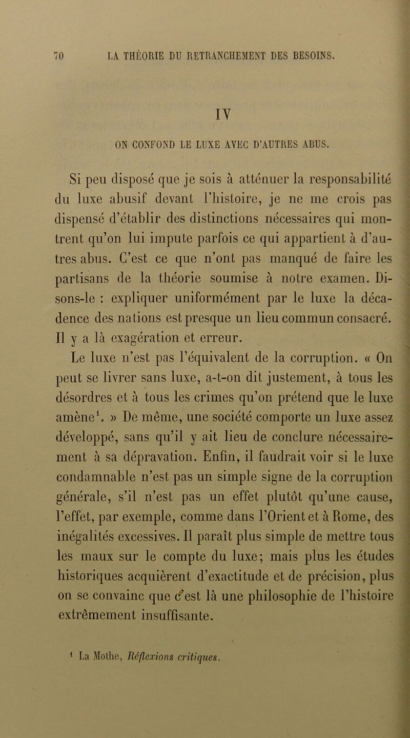 lY ON CONFOND LE LUXE AVEC D’AUTRES ABUS. Si peu disposé que je sois à attéuuer la responsabilité du luxe abusif devant l’histoire, je ne me crois pas dispensé d’établir des distinctions nécessaires qui mon- trent qu’on lui impute parfois ce qui appartient à d’au- tres abus. C’est ce que n’ont pas manqué de faire les partisans de la théorie soumise à notre examen. Di- sons-le : expliquer uniformément par le luxe la déca- dence des nations est presque un lieu commun consacré. Il y a là exagération et erreur. Le luxe n’est pas l’équivalent de la corruption. « On peut se livrer sans luxe, a-t-on dit justement, à tous les désordres et à tous les crimes qu’on prétend que le luxe amèneL » De même, une société comporte un luxe assez développé, sans qu’il y ait lieu de conclure nécessaire- ment à sa dépravation. Enfin, il faudrait voir si le luxe condamnable n’est pas un simple signe de la corruption générale, s’il n’est pas un effet plutôt qu’une cause, l’effet, par exemple, comme dans l’Orient et à Rome, des inégalités excessives. Il paraît plus simple de mettre tous les maux sur le compte du luxe; mais plus les études historiques acquièrent d’exactitude et de précision, plus on se convainc que c’est là une philosophie de l’histoire extrêmement insuffisante. ' La Mothc, Réflexions critiques.