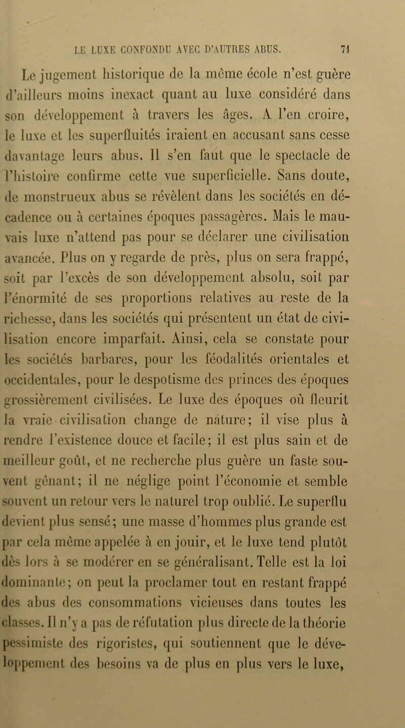 Le jugement historique de la meme école n’est guère d’ailleurs moins inexact quant au luxe considéré dans son développement à travers les âges. A l’en croire, le luxe et les superfluités iraient en accusant sans cesse davantage leurs abus. 11 s’en faut que le spectacle de l’histoire confirme cette vue superficielle. Sans doute, de monstrueux abus se révèlent dans les sociétés en dé- cadence ou à certaines époques passagères. Mais le mau- vais luxe n’attend pas pour se déclarer une civilisation avancée. Plus on y regarde de près, plus on sera frappé, soit par l’excès de son développement absolu, soit par l’énormité de ses proportions relatives au reste de la richesse, dans les sociétés qui présentent un état de civi- lisation encore imparfait. Ainsi, cela se constate pour les sociétés barbares, pour les féodalités orientales et occidentales, pour le despotisme des princes des époques grossièrement civilisées. Le luxe des époques où fleurit la vraie civilisation change de nature; il vise plus à rendre l’existence douce et facile; il est plus sain et de meilleur goût, et ne recherche plus guère un faste sou- vent gênant; il ne néglige point l’économie et semble souvent un retour vers le naturel trop oublié. Le superflu devient plus sensé; une masse d’hommes plus grande est par cela meme appelée à en jouir, et le luxe tend plutôt dès lors à se modérer en se généralisant. Telle est la loi dominante; on peut la proclamer tout en restant frappé des abus des consommations vicieuses dans toutes les classes. 11 n’y a pas de réfutation plus directe de la théorie pessimiste des rigoristes, qui soutiennent que le déve- loppement des besoins va de plus en plus vers le luxe,