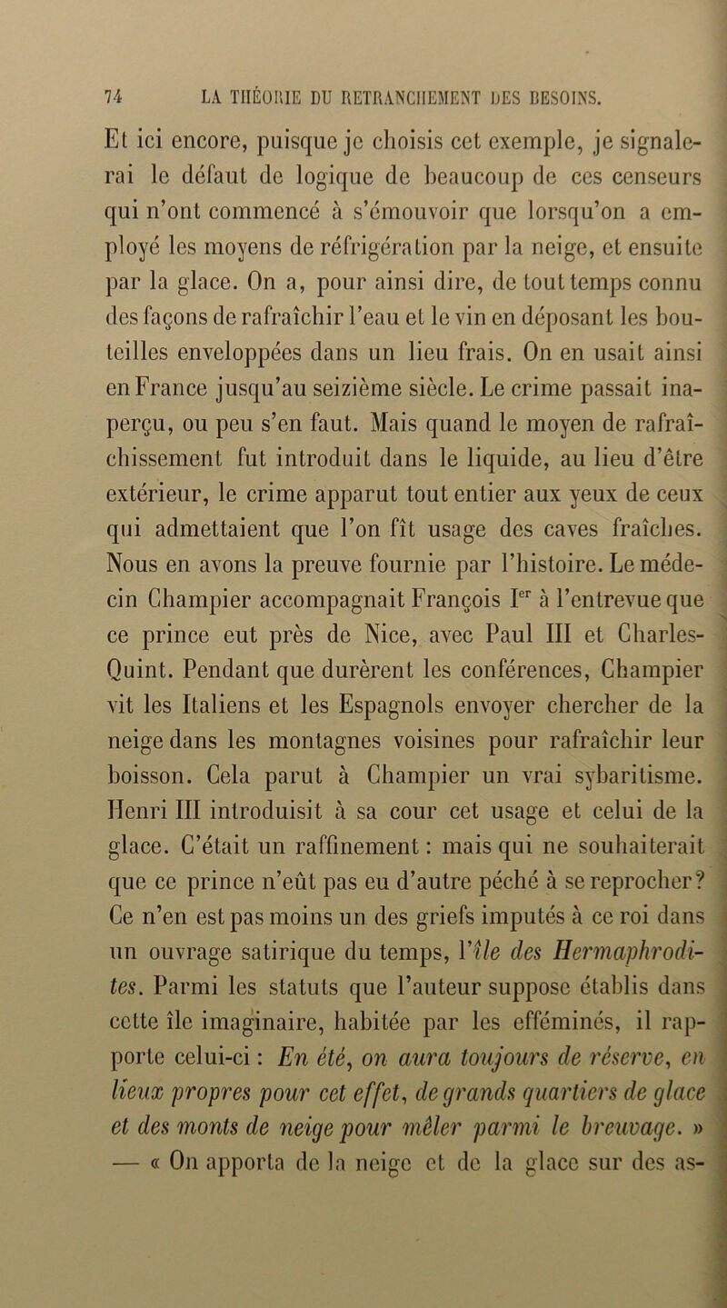 Et ici encore, puisque je choisis cet exemple, je signale- rai le défaut de logique de beaucoup de ces censeurs qui n’ont commencé à s’émouvoir que lorsqu’on a em- ployé les moyens de réfrigération par la neige, et ensuite par la glace. On a, pour ainsi dire, de tout temps connu des façons de rafraîchir l’eau et le vin en déposant les bou- teilles enveloppées dans un lieu frais. On en usait ainsi en France jusqu’au seizième siècle. Le crime passait ina- perçu, ou peu s’en faut. Mais quand le moyen de rafraî- chissement fut introduit dans le liquide, au lieu d’être extérieur, le crime apparut tout entier aux yeux de ceux qui admettaient que l’on fît usage des caves fraîches. Nous en avons la preuve fournie par l’histoire. Le méde- cin Cdiampier accompagnait François P'’ à l’entrevue que ce prince eut près de Nice, avec Paul III et Charles- Quint. Pendant que durèrent les conférences, Champier vit les Italiens et les Espagnols envoyer chercher de la neige dans les montagnes voisines pour rafraîchir leur boisson. Cela parut à Champier un vrai sybaritisme. Henri III introduisit à sa cour cet usage et celui de la glace. C’était un raffinement : mais qui ne souhaiterait que ce prince n’eût pas eu d’autre péché à se reprocher? Ce n’en est pas moins un des griefs imputés à ce roi dans un ouvrage satirique du temps, VUe des Hermaphrodi- tes. Parmi les statuts que l’auteur suppose établis dans cette île imaginaire, habitée par les efféminés, il rap- porte celui-ci : En été, on aura toujours de réserve, eu lieux propres pour cet effet, de grands quartiers de glace et des monts de neige pour mêler parmi le breuvage. » — « On apporta de la neige et de la glace sur des as-