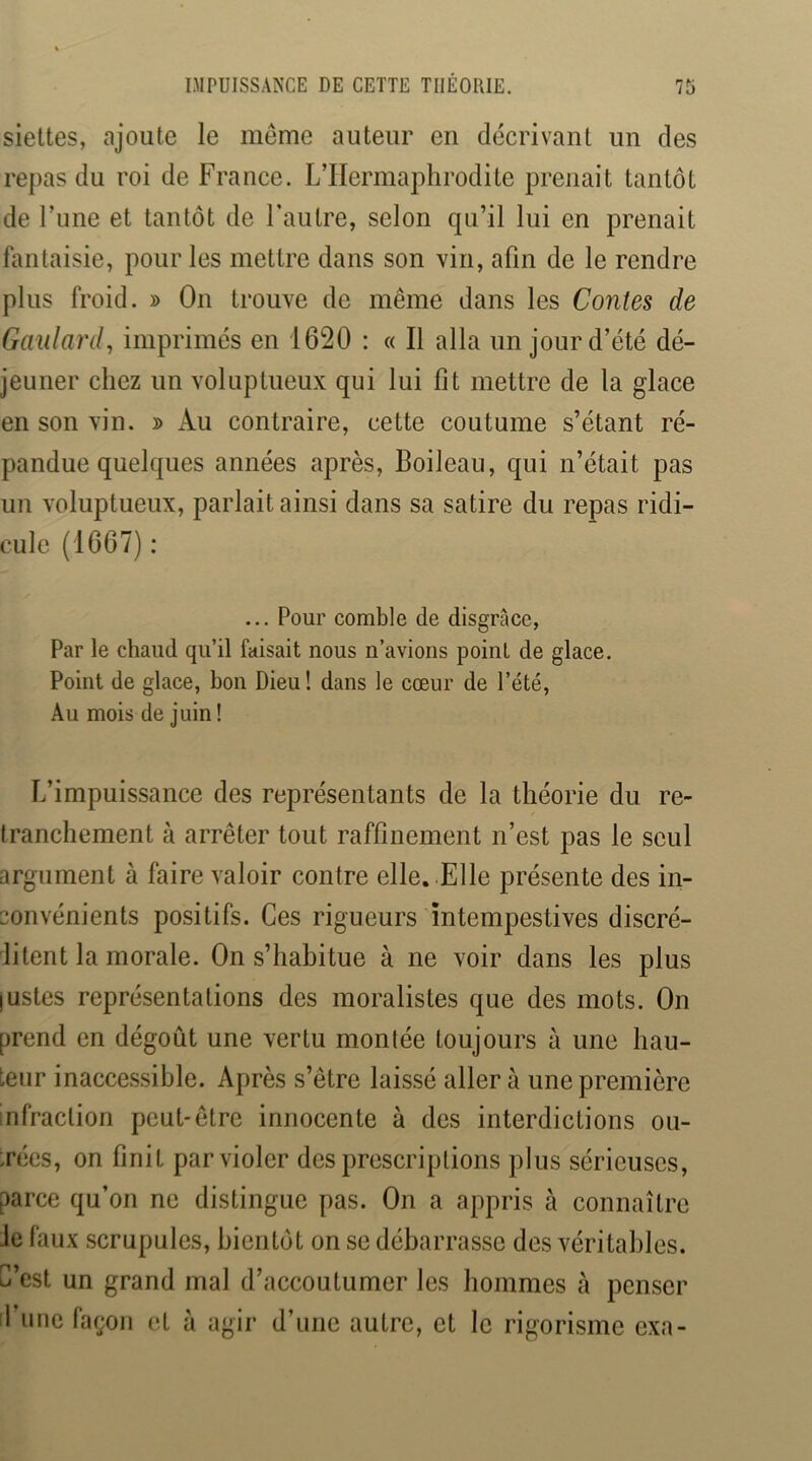 sieltes, ajoute le meme auteur en décrivant un des repas du roi de France. L’Hermaphrodite prenait tantôt de Tune et tantôt de Fautre, selon qu’il lui en prenait hmtaisie, pour les mettre dans son vin, afin de le rendre plus froid. » On trouve de même dans les Contes de Gaillard, imprimés en 1620 : « Il alla un jour d’été dé- jeuner chez un voluptueux qui lui fit mettre de la glace en son vin. » Au contraire, cette coutume s’étant ré- pandue quelques années après, Boileau, qui n’était pas un voluptueux, parlait ainsi dans sa satire du repas ridi- cule (1667) : ... Pour comble de disgrâce, Par le chaud qu’il faisait nous n’avions point de glace. Point de glace, bon Dieu! dans le cœur de l’été, Au mois de juin! L’impuissance des représentants de la théorie du re- tranchement à arrêter tout raffinement n’est pas le seul argument à faire valoir contre elle. Elle présente des in- convénients positifs. Ces rigueurs intempestives discré- ditent la morale. On s’habitue à ne voir dans les plus justes représentations des moralistes que des mots. On prend en dégoût une vertu montée toujours à une hau- teur inacce.ssihle. Après s’être laissé aller à une première infraction peut-être innocente à des interdictions ou- trées, on finit par violer des prescriptions plus sérieuses, parce qu’on ne distingue pas. On a appris à connaître le faux scrupules, bientôt on se débarrasse des véritables. C’est un grand mal d’accoutumer les hommes à penser il’ime facjon et à agir d’une autre, et le rigorisme exa-