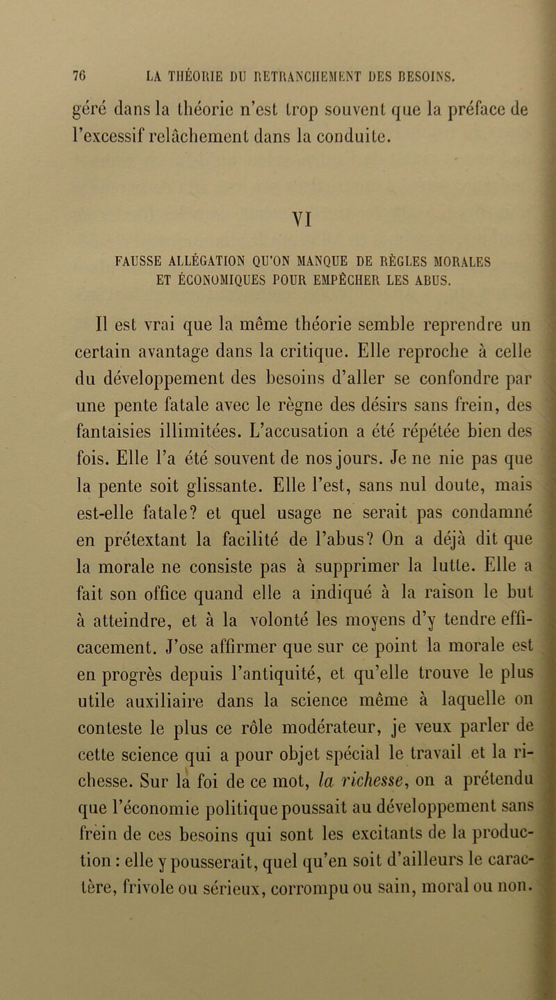 géré dans la théorie n’est trop souvent que la préface de l’excessif relâchement dans la conduite. VI FAUSSE ALLÉGATION QU’ON MANQUE DE RÈGLES MORALES ET ÉCONOMIQUES POUR EMPÊCHER LES ABUS. Il est vrai que la même théorie semble reprendre un certain avantage dans la critique. Elle reproche à celle du développement des besoins d’aller se confondre par une pente fatale avec le règne des désirs sans frein, des fantaisies illimitées. L’accusation a été répétée bien des fois. Elle l’a été souvent de nos jours. Je ne nie pas que la pente soit glissante. Elle l’est, sans nul doute, mais est-elle fatale? et quel usage ne serait pas condamné en prétextant la facilité de l’abus? On a déjà dit que la morale ne consiste pas à supprimer la lutte. Elle a fait son office quand elle a indiqué à la raison le but à atteindre, et à la volonté les moyens d’y tendre effi- cacement. J’ose affirmer que sur ce point la morale est en progrès depuis l’antiquité, et qu’elle trouve le plus utile auxiliaire dans la science même à laquelle on conteste le plus ce rôle modérateur, je veux parler de cette science qui a pour objet spécial le travail et la ri- chesse. Sur la foi de ce mot, la richesse^ on a prétendu que l’économie politique poussait au développement sans frein de ces besoins qui sont les excitants de la produc- tion : elle y pousserait, quel qu’en soit d’ailleurs le carac- tère, frivole ou sérieux, corrompu ou sain, moral ou non.