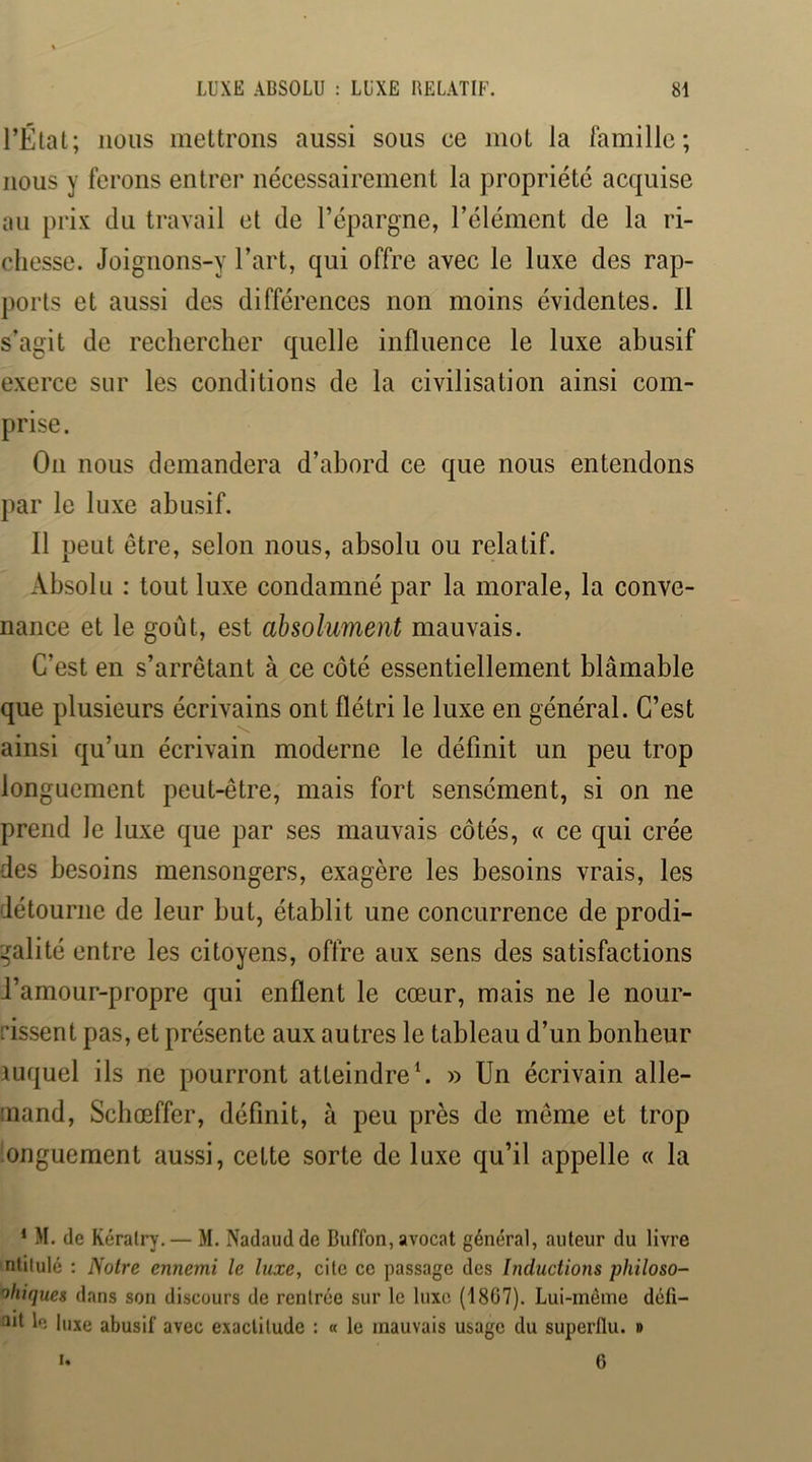 l’État; nous mettrons aussi sous ce mot la famille; nous y ferons entrer nécessairement la propriété acquise an prix du travail et de l’épargne, l’élément de la ri- chesse. Joignons-y l’art, qui offre avec le luxe des rap- ports et aussi des différences non moins évidentes. 11 s’agit de rechercher quelle influence le luxe abusif exerce sur les conditions de la civilisation ainsi com- prise. On nous demandera d’abord ce que nous entendons par le luxe abusif. Il peut être, selon nous, absolu ou relatif. Absolu : tout luxe condamné par la morale, la conve- nance et le goût, est absolument mauvais. C’est en s’arrêtant à ce côté essentiellement blâmable que plusieurs écrivains ont flétri le luxe en général. C’est ainsi qu’un écrivain moderne le définit un peu trop longuement peut-être, mais fort sensément, si on ne prend le luxe que par ses mauvais côtés, « ce qui crée des besoins mensongers, exagère les besoins vrais, les détourne de leur but, établit une concurrence de prodi- galité entre les citoyens, offre aux sens des satisfactions l’amour-propre qui enflent le cœur, mais ne le nour- rissent pas, et présente aux autres le tableau d’un bonheur auquel ils ne pourront atteindre» Un écrivain alle- mand, Schœffer, définit, à peu près de même et trop nnguement aussi, cette sorte de luxe qu’il appelle « la * M. (le K(îralry,— M. Nadaudde Buffon, avocat général, auteur du livre nlilulé : Notre ennemi le luxe, cite ce passage des Inductions philoso- ’^hiques dans son discours de rentrée sur le luxe (1867). Lui-même dcfi- le luxe abusif avec exactitude : « le mauvais usage du superflu. »
