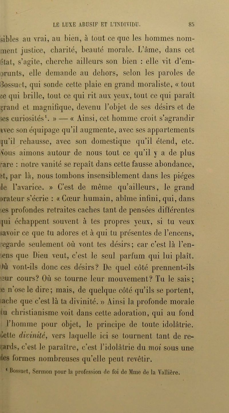 îibles au vrai, au bien, à tout ce que les hommes nom- :uent justice, charité, beauté morale. L’ame, dans cet ?tat, s’agite, cherche ailleurs son bien : elle vit d’em- mmts, elle demande au dehors, selon les paroles de dossuct, qui sonde cette plaie en grand moraliste, « tout de qui brille, tout ce qui rit aux yeux, tout ce qui paraît /rand et magnifique, devenu l’objet de ses désirs et de ;es curiosités^ » — « Ainsi, cet homme croit s’agrandir ivec son équipage qu’il augmente, avec ses appartements {u’il rehausse, avec son domestique qu’il étend, etc. Sous aimons autour de nous tout ce qu’il y a de plus ,’are : notre vanité se repaît dans cette fausse abondance, ;t, par Là, nous tombons insensiblement dans les pièges le l’avarice. » C’est de même qu’ailleurs, le grand irateur s’écrie : a Cœur humain, abîme infini, qui, dans es profondes retraites caches tant de pensées différentes pii échappent souvent à tes propres yeux, si tu veux iiavoir ce que tu adores et à qui tu présentes de l’encens, •egarde seulement où vont tes désirs; car c’est là l’en- ens que Dieu veut, c’est le seul parfum qui lui plaît. )ù vont-ils donc ces désirs? De quel côté prennent-ils '3ur cours? Où se tourne leur mouvement? Tu le sais; e n’ose le dire; mais, de quelque côté qu’ils se portent, aclie que c’est là ta divinité. » Ainsi la profonde morale lu christianisme voit dans cette adoration, qui au fond l’homme pour objet, le jirincipe de toute idolâtrie, lelte divinité^ vers laquelle ici se tournent tant de re- gards, c’est le paraître, c’est l’idolâtrie du moi sous une 'les formes nombreuses qu’elle peut revêtir. ’ Bossuet, Sermon pour la profession de foi de Mme de la Yallière.