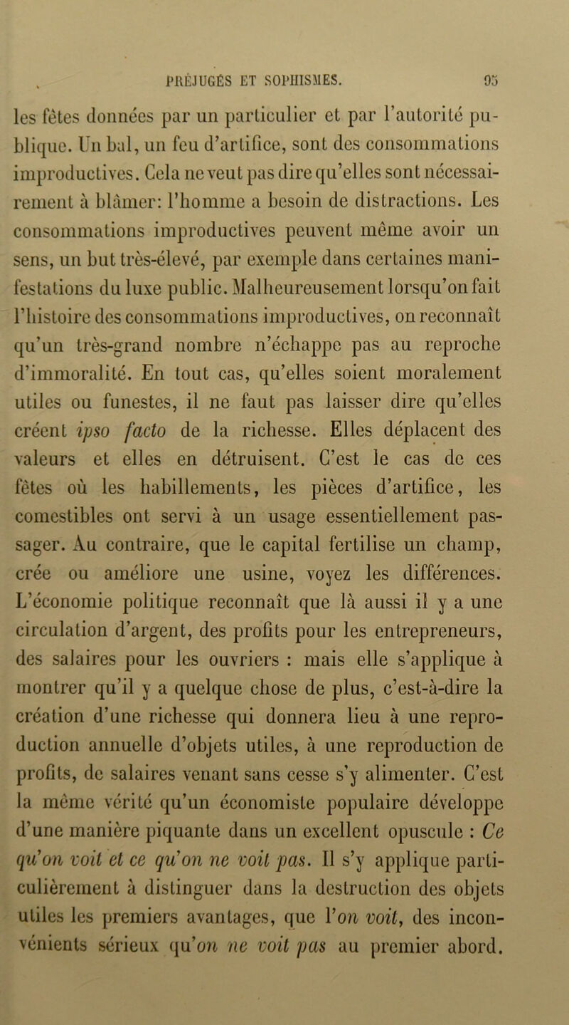 les fêtes données par un particulier et par l’autorité pu- blique. Un bal, un feu d’artifice, sont des consommations improductives. Cela ne veut pas dire qu’elles sont nécessai- rement à blâmer: riiomme a besoin de distractions. Les consommations improductives peuvent même avoir un sens, un but très-élevé, par exemple dans certaines mani- festations du luxe public. Malheureusement lorsqu’on fait riiistoire des consommations improductives, on reconnaît qu’un très-grand nombre n’échappe pas au reproche d’immoralité. En tout cas, qu’elles soient moralement utiles ou funestes, il ne faut pas laisser dire qu’elles créent ipso facto de la richesse. Elles déplacent des valeurs et elles en détruisent. C’est le cas de ces fêtes où les habillements, les pièces d’artifice, les comestibles ont servi à un usage essentiellement pas- sager. Au contraire, que le capital fertilise un champ, crée ou améliore une usine, voyez les différences. L’économie politique reconnaît que là aussi il y a une circulation d’argent, des profits pour les entrepreneurs, des salaires pour les ouvriers : mais elle s’applique à montrer qu’il y a quelque chose de plus, c’est-à-dire la création d’une richesse qui donnera lieu à une repro- duction annuelle d’objets utiles, à une reproduction de profits, de salaires venant sans cesse s’y alimenter. C’est la même vérité qu’un économiste populaire développe d’une manière piquante dans un excellent opuscule : Ce qu'on voit et ce qu'on ne voit pas. Il s’y applique parti- culièrement à distinguer dans la destruction des objets utiles les premiers avantages, que Von voit, des incon- vénients sérieux (ju’on ne voit pas au premier abord.