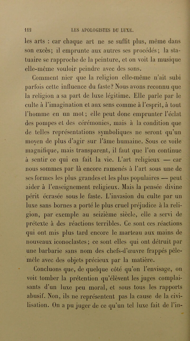 les arts : car chaque art ne se suffit plus, meme dans son excès; il emprunte aux autres ses procédés; la sta- tuaire se rapprociie de la peinture, et on voit la musique elle-meme vouloir peindre avec des sons. Comment nier que la religion elle-meme n’ait subi parfois cette influence du faste? Nous avons reconnu que la religion a sa part de luxe légitime. Elle parle par le culte à l’imagination et aux sens comme à l’esprit, à tout l’homme en un mot; elle peut donc emprunter l’éclat des pompes et des cérémonies, mais à la condition que de telles représentations symboliques ne seront qu’un moyen de plus d’agir sur l’âme humaine. Sous ce voile magnifique, mais transparent, il faut que l’on continue à sentir ce qui en fait la vie. L’art religieux — car nous sommes par là encore ramenés à l’art sous une de ses formes les plus grandes et les plus populaires — peut aider à l’enseignement religieux. Mais la pensée divine périt écrasée sous le faste. L’invasion du culte par un luxe sans bornes a porté le plus cruel préjudice à la reli- gion, par exemple au seizième siècle, elle a servi de prétexte à des réactions terribles. Ce sont ces réactions qui ont mis plus tard encore le marteau aux mains de nouveaux iconoclastes ; ce sont elles qui ont détruit par une barbarie sans nom des chefs-d’œuvre frappés pêle- mele avec des objets précieux par la matière. Concluons que, de quelque côté qu’on l’envisage, on voit tomber la prétention qu’élèvent les juges complai- sants d’un luxe peu moral, et sous tous les rapports abusif. Non, ils ne représentent pas la cause de la civi- lisation. On a pu juger de ce qu’un tel luxe fait de l’in-
