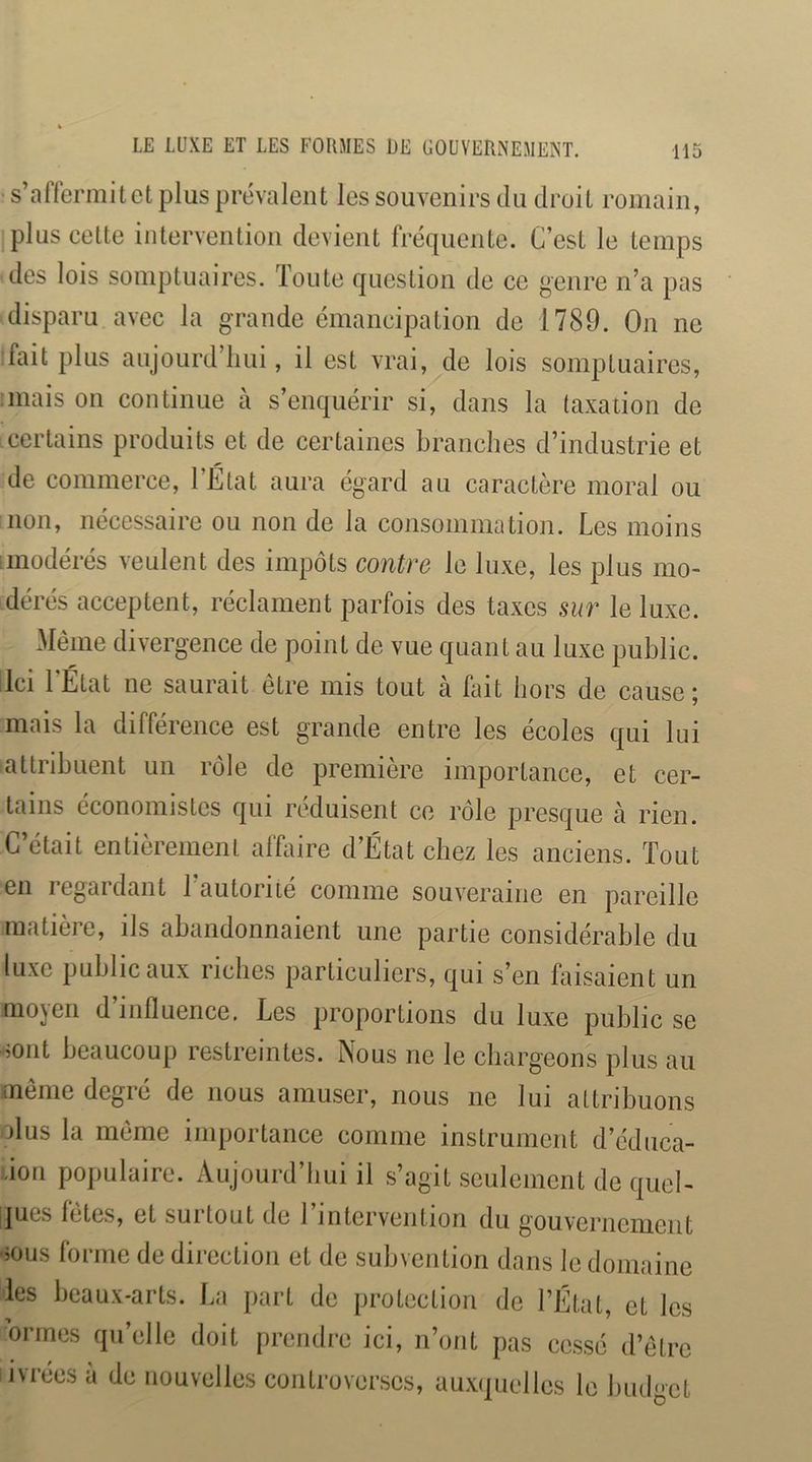 LE LUXE ET LES FORMES UE GOUVERNEMENT. s’affermit et plus prévalent les souvenirs du droit romain, plus cette intervention devient fréquente. C’est le temps des lois somptuaires. Toute question de ce genre n’a pas disparu avec la grande émancipation de 1789. On ne fait plus aujourd’hui, il est vrai, de lois somptuaires, 'mais on continue à s’enquérir si, dans la taxation de certains produits et de certaines branches d’industrie et de commerce, l’État aura égard au caractère moral ou non, nécessaire ou non de la consommation. Les moins iinodérés veulent des impôts contre le luxe, les plus mo- dérés acceptent, réclament parfois des taxes sur le luxe. xMème divergence de point de vue quant au luxe public, ilci 1 État ne saurait être mis tout a fait hors de cause ; mais la différence est grande entre les écoles qui lui attribuent un rôle de première importance, et cer- tains économistes qui réduisent ce rôle presque à rien. C’était entièrement afhiire d’État chez les anciens. Tout en legaidant 1 autorité comme souveraine en pareille matière, ils abandonnaient une partie considérable du luxe public aux riches particuliers, qui s’en faisaient un moyen d’influence. Les proportions du luxe public se -5ont beaucoup restreintes. Nous ne le chargeons plus au même degré de nous amuser, nous ne lui attribuons olus la même importance comme instrument d’édnea- don populaire. Aujourd’hui il s’agit seulement de quel- ques fetes, et suitout de 1 intervention du gouvernement •mus forme de direction et de subvention dans le domaine les beaux-arts. La part de protection de l’État, et les ormes qu’elle doit prendre ici, n’ont pas cessé d’être ivrées à de nouvelles controverses, aux(juelles le Imdgct