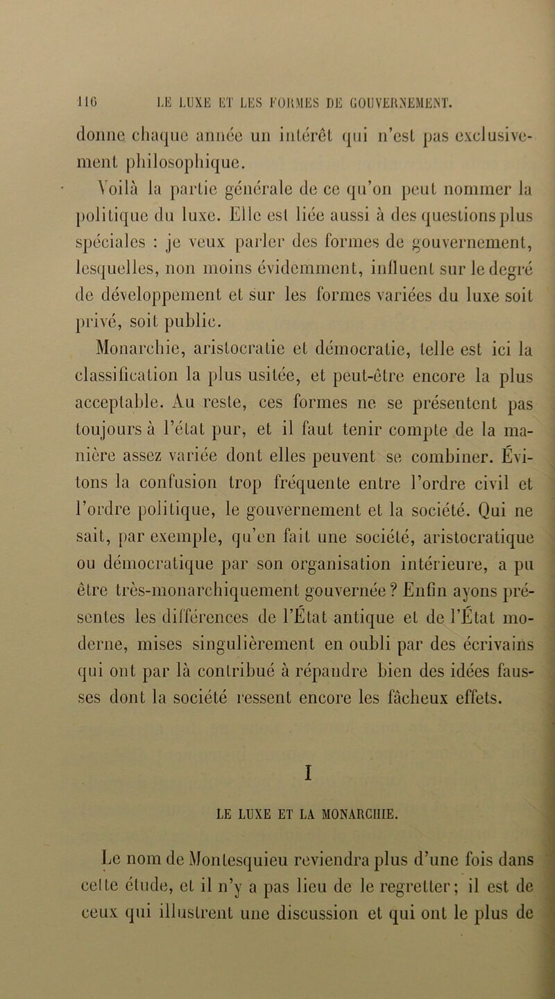 donne chaque année un intérêl (|ui n’esL pas exclusive- inenL pliilosopliique. Voilà la partie générale de ce qu’on peut nommer la politique du luxe. Elle est liée aussi à des questions plus spéciales : je veux pai’ler des formes de gouvernement, lesquelles, non moins évidemment, inlluent sur le degré de développement et sur les formes variées du luxe soit privé, soit public. Monarchie, aristocratie et démocratie, telle est ici la classification la plus usitée, et peut-être encore la plus acceptable. Au reste, ces formes ne se présentent pas toujours à l’état pur, et il faut tenir compte de la ma- nière assez variée dont elles peuvent se combiner. Évi- tons la confusion trop fréquente entre l’ordre civil et l’ordre politique, le gouvernement et la société. Qui ne sait, par exemple, qu’en fait une société, aristocratique ou démocratique par son organisation intérieure, a pu être très-monarchiquement gouvernée? Enfin ayons pré- sentes les différences de l’État antique et de l’État mo- derne, mises singulièrement en oubli par des écrivains qui ont par là contribué à répandre bien des idées faus- ses dont la société ressent encore les fâcheux effets. I LE LUXE ET LA MONARCHIE. Le nom de Montesquieu reviendra plus d’une fois dans celte étude, et il n’y a pas lieu de le regretter; il est de ceux qui illustrent une discussion et qui ont le plus de
