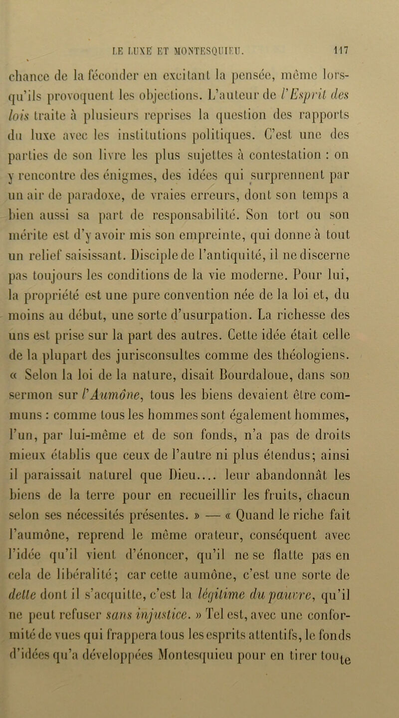 chance de la féconder en excitanl la pensée, meme lors- qu’ils provoquent les objections. L’auteur de l'Exprlt dea lois traite à plusieurs reprises la question des rapports du luxe avec les institutions politiques. C’est une des parties de son livre les plus sujettes à contestation : on y rencontre des énigmes, des idées qui surprennent par un air de paradoxe, de vraies erreurs, dont son temps a bien aussi sa part de responsabilité. Son tort ou son mérite est d’y avoir mis son empreinte, qui donne à tout un relief saisissant. Disciple de l’antiquité, il ne discerne pas toujours les conditions de la vie moderne. Pour lui, la propriété est une pure convention née de la loi et, du moins au début, une sorte d’usurpation. La richesse des uns est prise sur la part des autres. Cette idée était celle de la plupart des jurisconsultes comme des théologiens. c( Selon la loi de la nature, disait Bourdaloue, dans son sermon sur P Aumône, tous les biens devaient être com- muns : comme tous les hommes sont également hommes, l’un, par lui-même et de son fonds, n’a pas de droits mieux établis que ceux de l’autre ni plus étendus; ainsi il paraissait naturel que Dieu leur abandonnât les biens de la terre pour en recueillir les fruits, chacun selon ses nécessités présentes. » — « Quand le riche fait l’aumône, reprend le meme orateur, conséquent avec l’idée qu’il vient d’énoncer, qu’il ne se flatte pas en cela de libéralité; car cette aumône, c’est une sorte de dette dont il .s’acquitte, c’est la légitime dupauere, qu’il ne peut refuser sans injustice. » Tel est, avec une confor- mité de vues qui frappera tous les esprits attentifs, le fonds d’idées qu’a dévelop[)écs Montesquieu pour en tirer touj^g