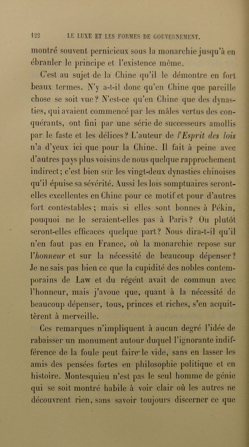 montré souvent pernicieux sous la monareljie jusqu’à en ébranler le principe et l’existence meme. C’est au sujet de la Chine qu’il le démontre en fort beaux termes. N’y a-t-il donc qu’en Chine que pareille chose se soit vue? N’est-ce qu’en Chine que des dynas- ties, qui avaient commencé par les mâles vertus des con- quérants, ont fini par une série de successeurs amollis par le faste et les délices? L’auteur de F Esprit des lois n’a d’yeux ici que pour la Chine. Il fait à peine avec d’autres pays plus voisins de nous quelque rapprochement indirect; c’est bien sur les vingt-deux dynasties chinoises qu’il épuise sa sévérité. Aussi les lois somptuaires seront- elles excellentes en Chine pour ce motif et pour d’autres fort contestables; mais si elles sont bonnes à Pékin, pouquoi ne le seraient-elles pas à Paris? Ou plutôt seront-elles efficaces quelque part? Nous dira-t-il qu’il n’en faut pas en France, où la monarchie repose sur Vhonneur et sur la nécessité de beaucoup dépenser? Je ne sais pas bien ce que la cupidité des nobles contem- porains de Law et du régent avait de commun avec, l’honneur, mais j’avoue que, quant à la nécessité de beaucoup dépenser, tous, princes et riches, s’en acquit- tèrent à merveille. Ces remarques n’impliquent à aucun degré l’idée de rabaisser un monument autour duquel l’ignorante indif- férence de la foule peut fairele vide, sans en lasser les amis des pensées fortes en philosophie politique et en histoire. Montesquieu n’est pas le seul homme de génie qui se soit montré habile à voir clair où les autres ne découvrent rien, sans savoir toujours discerner ce que
