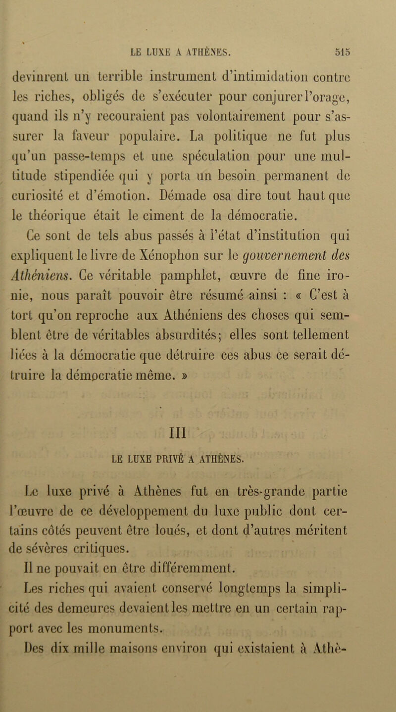 devinrent un terrible instrument d’intimidation contre les riches, obligés de s’exécuter pour conjurer l’orage, quand ils n’y recouraient pas volontairement pour s’as- surer la laveur populaire. La politique ne fut plus qu’un passe-temps et une spéculation pour une mul- titude stipendiée qui y porta un besoin permanent de curiosité et d’émotion. Démade osa dire tout haut que le théorique était le ciment de la démocratie. Ce sont de tels abus passés à l’état d’institution qui expliquent le livre de Xénophon sur le gouvernement des Athéniens. Ce véritable pamphlet, œuvre de fine iro- nie, nous paraît pouvoir être résumé ainsi : « C’est à tort qu’on reproche aux Athéniens des choses qui sem- blent être de véritables absurdités; elles sont tellement liées à la démocratie que détruire ces abus ce serait dé- truire la démocratie même. » III LE LUXE PRIVÉ A ATHÈNES. Le luxe privé à Athènes fut en très-grande partie l’œuvre de ce développement du luxe public dont cer- tains côtés peuvent être loués, et dont d’autres méritent de sévères critiques. Il ne pouvait en être différemment. Les riches qui avaient conservé longtemps la simpli- cité des demeures devaient les mettre en un certain rap- port avec les monuments. Des dix mille maisons environ qui existaient à Athè-