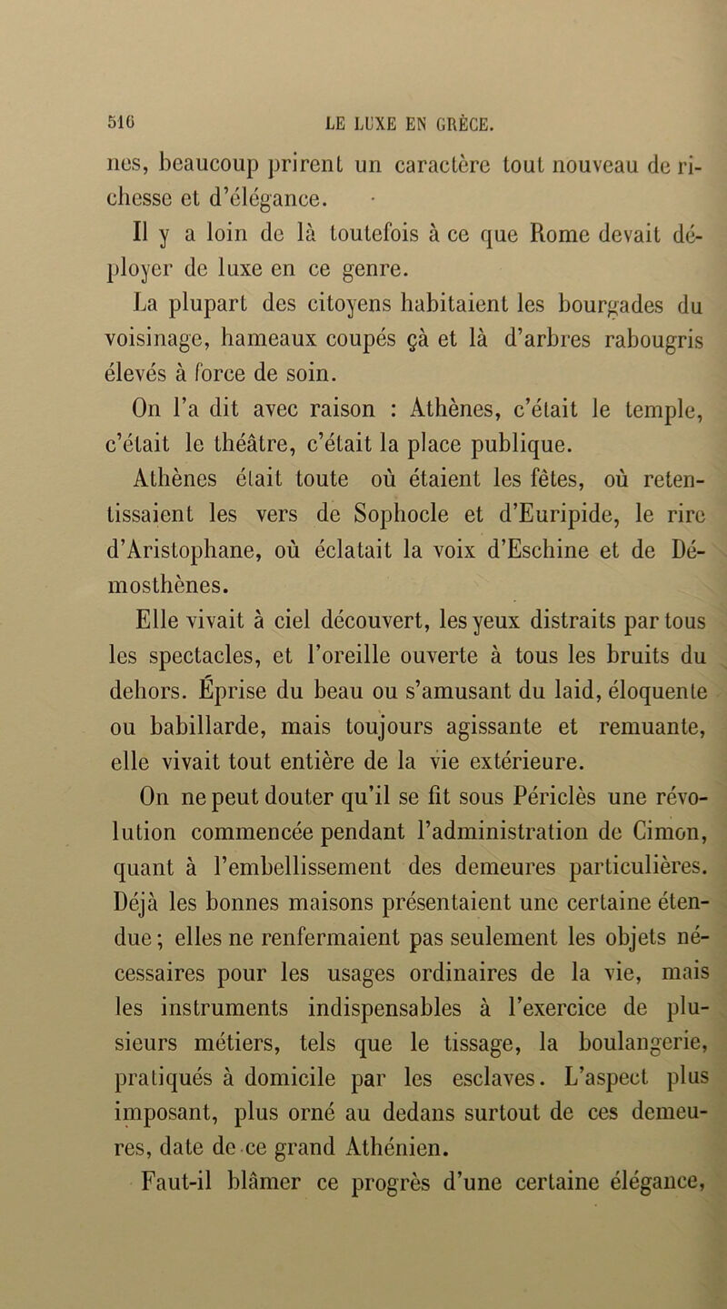 lies, beaucoup prirent un caractère tout nouveau de ri- chesse et d’élégance. Il y a loin de là toutefois à ce que Rome devait dé- ployer de luxe en ce genre. La plupart des citoyens habitaient les bourgades du voisinage, hameaux coupés çà et là d’arbres rabougris élevés à force de soin. On l’a dit avec raison : Athènes, c’était le temple, c’était le théâtre, c’était la place publique. Athènes était toute où étaient les fêtes, où reten- tissaient les vers de Sophocle et d’Euripide, le rire d’Aristophane, où éclatait la voix d’Eschine et de Dé- mosthènes. Elle vivait à ciel découvert, les yeux distraits par tous les spectacles, et l’oreille ouverte à tous les hruits du dehors. Eprise du beau ou s’amusant du laid, éloquente ou babillarde, mais toujours agissante et remuante, elle vivait tout entière de la vie extérieure. On ne peut douter qu’il se fit sous Périclès une révo- lution commencée pendant l’administration de Cimon, quant à l’embellissement des demeures particulières. Déjà les bonnes maisons présentaient une certaine éten- due ; elles ne renfermaient pas seulement les objets né- cessaires pour les usages ordinaires de la vie, mais les instruments indispensables à l’exercice de plu- sieurs métiers, tels que le tissage, la boulangerie, pratiqués à domicile par les esclaves. L’aspect plus imposant, plus orné au dedans surtout de ces demeu- res, date de ce grand Athénien. Faut-il blâmer ce progrès d’une certaine élégance,