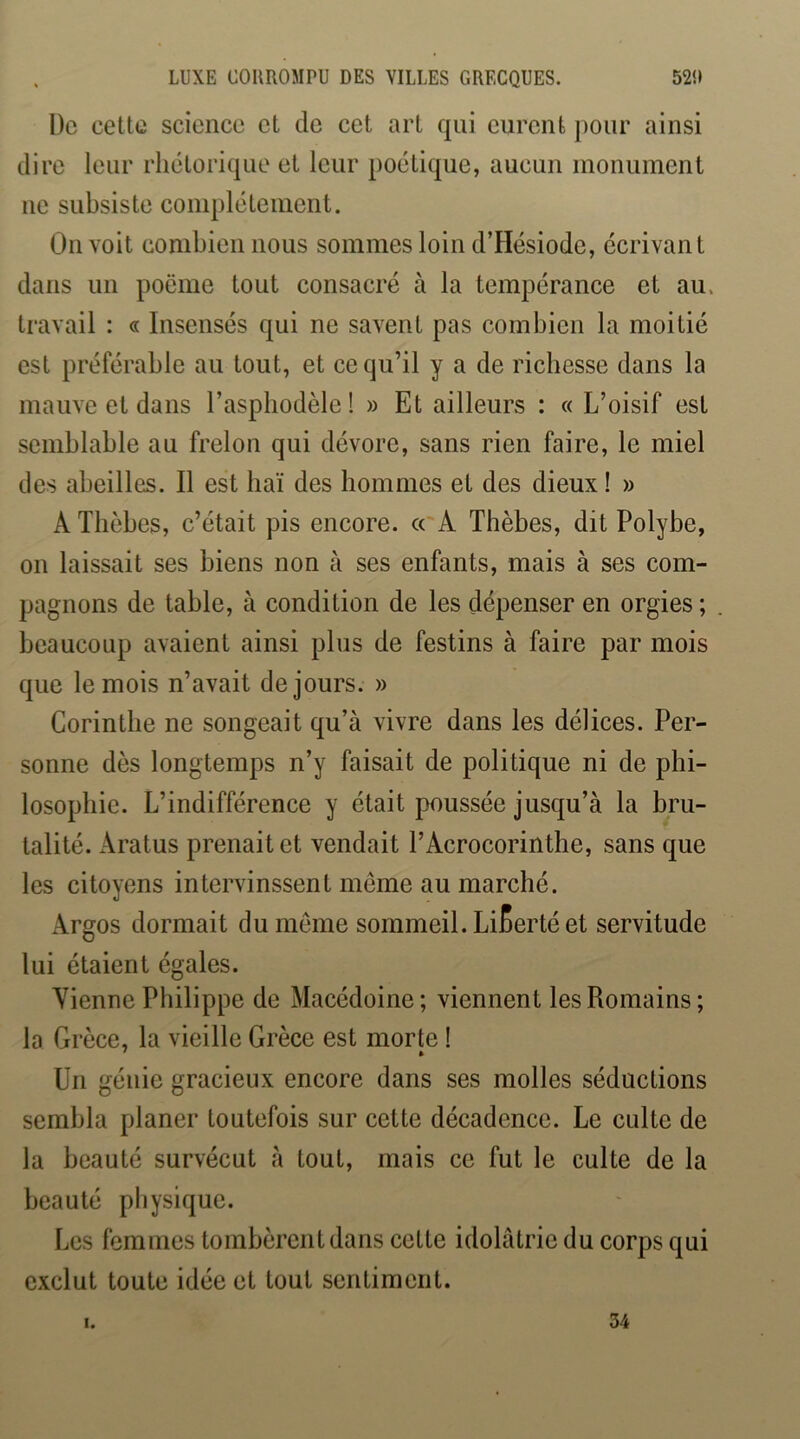 LUXE COUROMPU DES VILLES GRECQUES. 52!» De cette science et de cet art qui eurent j)onr ainsi dire leur rhétorique et leur poétique, aucun monument ne subsiste complètement. On voit combien nous sommes loin d’Hésiode, écrivant dans un poëme tout consacré à la tempérance et au. travail : « Insensés qui ne savent pas combien la moitié est préférable au tout, et ce qu’il y a de richesse dans la mauve et dans l’asphodèle ! » Et ailleurs : « L’oisif est semblable au frelon qui dévore, sans rien faire, le miel des abeilles. Il est haï des hommes et des dieux! » A Tbèbes, c’était pis encore. « A Thèbes, dit Polybe, on laissait ses biens non à ses enfants, mais à ses com- pagnons de table, à condition de les dépenser en orgies ; beaucoup avaient ainsi plus de festins à faire par mois que le mois n’avait de jours. » Corinthe ne songeait qu’à vivre dans les délices. Per- sonne des longtemps n’y faisait de politique ni de phi- losophie. L’indifférence y était poussée jusqu’à la bru- talité. Aratus prenait et vendait l’Acrocorinthe, sans que les citoyens intervinssent même au marché. Argos dormait du meme sommeil. Liberté et servitude lui étaient égales. Vienne Philippe de Macédoine ; viennent les Romains ; la Grèce, la vieille Grèce est morte ! Un génie gracieux encore dans ses molles séductions sembla planer toutefois sur cette décadence. Le culte de la beauté survécut à tout, mais ce fut le culte de la beauté physique. Les femmes tombèrent dans cette idolâtrie du corps qui exclut toute idée et tout sentiment. I. 34