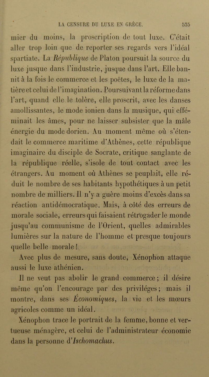 mier du moins, la proscription de tout luxe. C’était aller trop loin que de reporter ses regards vers l’idéal Spartiate. La République de Platon poursuit la source du luxe jusque dans l’industrie, jusque dans l’art. Elle ban- nit à la fois le commerce et les poètes, le luxe de la ma- tière et celui de l’imagination. Poursuivant la réforme dans l’art, quand elle le tolère, elle proscrit, avec les danses amollissantes, le mode ionien dans la musique, qui effé- minait les âmes, pour ne laisser subsister que la mâle énergie du mode dorien. Au moment même où s’éten- dait le commerce maritime d’Athènes, cette république imaginaire du disciple de Socrate, critique sanglante de la république réelle, s’isole de tout contact avec les étrangers. Au moment où Athènes se peuplait, elle ré- duit le nombre de ses habitants hypothétiques à un petit nombre de milliers. Il n’y a guère moins d’excès dans sa réaction antidémocratique. Mais, à côté des erreurs de morale sociale, erreurs qui faisaient rétrogader le monde jusqu’au communisme de l’Orient, quelles admirables lumières sur la nature de l’homme et presque toujours quelle belle morale ! Avec plus de mesure, sans doute, Xénophon attaque aussi le luxe athénien. Il ne veut pas abolir le grand commerce ; il désire meme qu’on l’encourage par des privilèges; mais il montre, dans ses Economiques, la vie et les mœurs agricoles comme un idéal. Xénophon trace le portrait de la femme, bonne et ver- tueuse ménagère, et celui de l’administrateur économie dans la personne d'Ischomachus.