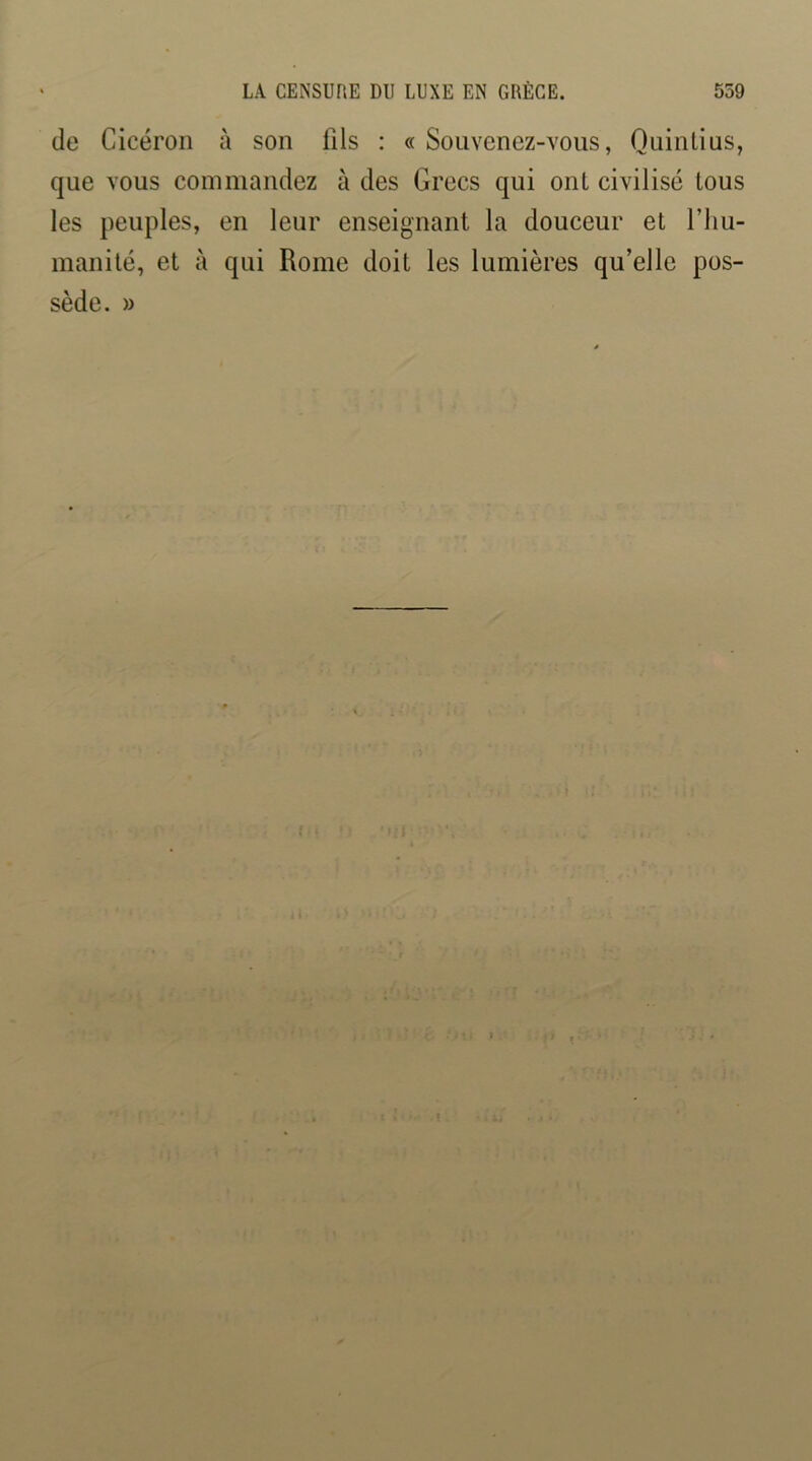 de Cicéron à son üls : « Souvenez-vous, Quintius, que vous commandez à des Grecs qui ont civilisé tous les peuples, en leur enseignant la douceur et l’iiu- manité, et à qui Rome doit les lumières qu’elle pos- sède. »