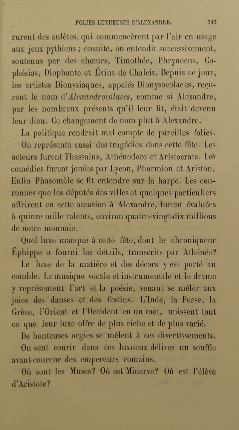 rureiU des aiilètes, qui commencèrent par l’air en usage aux jeux pytliiens ; ensuite, on entendit successivement, soutenus par des chœurs, Timothée, Phrynocus, Co- phésias, Diophante et Évius de Chalcis. Depuis ce jour, les artistes Dionysiaques, appelés Dionysocolaces, reçu- rent le nom d'Alexandrocolaces, comme si Alexandre, par les nombreux présents qu’il leur fit, était devenu leur dieu. Ce changement de nom plut à Alexandre. La politique rendrait mal compte de pareilles folies. Ün représenta aussi des tragédies dans cette fête. Les acteurs furent Thessalus, Athénodore et Aristocrate. Les comédies furent jouées par Lycon, Phormion et Ariston. Enfin Phasomèle se fit entendre sur la harpe. Les cou- ronnes que les députés des villes et quelques particuliers offrirent en cette occasion à Alexandre, furent évaluées à quinze mille talents, environ quatre-vingt-dix millions de notre monnaie. Quel luxe manque à cette fête, dont le chroniqueur Éphippe a fourni les détails, transcrits par Athénée? Le luxe de la matière et des décors y est porté au comble. La musique vocale et instrumentale et le drame y représentent Part et la poésie, venant se mêler aux joies des danses et des festins. L’Inde, la Perse, la Grèce, l’Orient et l’Occident en un mot, unissent tout ce que leur luxe offre de plus riche et de plus varié. De honteuses orgies se mêlent à ces divertissements. On sent courir dans ces luxueux délires un souffle avant-coureur des empereurs romains. Où sont les Muses? Où est Minerve? Où est l’élève d’Aristote?