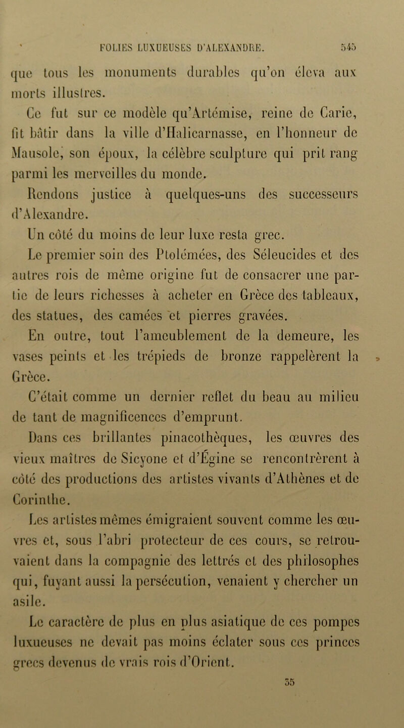 que Ions les moiiiimeiits durables qu’on éleva aux morts illuslres. Ce fut sur ce modèle qu’Artcmise, reine de Carie, fit bâtir dans la ville d’IIalicarnasse, en riionneur de Mausolei son époux, la célèbre sculpture qui prit rang parmi les merveilles du monde. Rendons justice à quelques-uns des successeurs d’Alexandre. Un côté du moins do leur luxe resta grec. Le premier soin des Ptolémées, des Séleucides et des autres rois de même origine fut de consacrer une par- tie de leurs richesses cà acheter en Grèce des tableaux, des statues, des camées et pierres gravées. En outre, tout l’ameublement de la demeure, les vases peints et les trépieds de bronze rappelèrent la Grèce. C’était comme un dernier reflet du beau au milieu de tant de magnificences d’emprunt. Dans ces brillantes pinacothèques, les œuvres des vieux maîtres de Sicyone et d’Egine se rencontrèrent à côté des productions des artistes vivants d’Athènes et de Corinthe. Les artistes memes émigraient souvent comme les œu- vres et, sous l’abri protecteur de ces cours, se retrou- vaient dans la compagnie des lettrés et des philosophes qui, fuyant aussi la persécution, venaient y chercher un asile. Le caractère de plus en plus asiatique de ces pompes luxueuses ne devait pas moins éclater sous ces princes grecs devenus de vrais rois d’Orient.